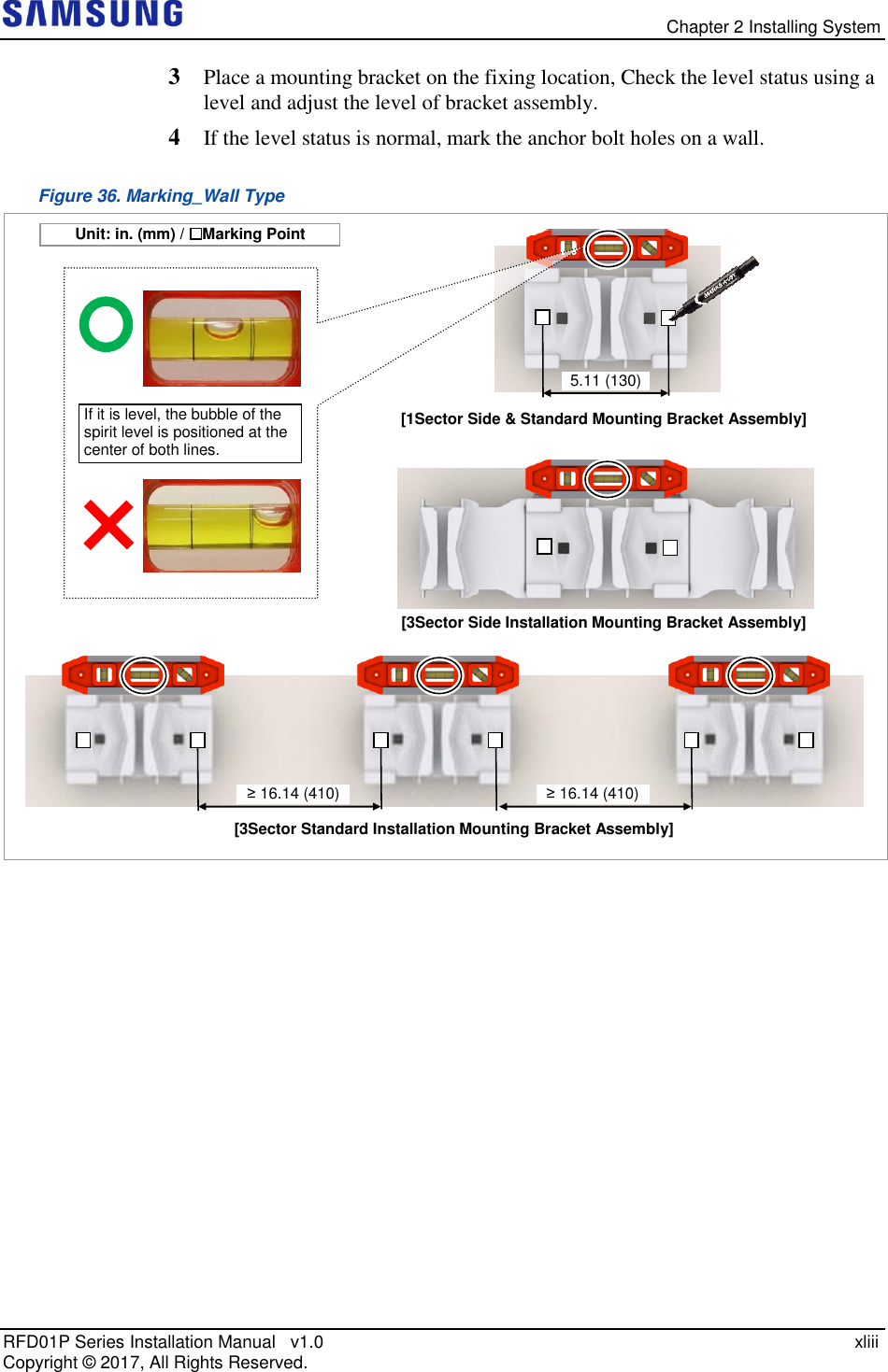   Chapter 2 Installing System RFD01P Series Installation Manual   v1.0    xliii Copyright ©  2017, All Rights Reserved. 3  Place a mounting bracket on the fixing location, Check the level status using a level and adjust the level of bracket assembly.  4  If the level status is normal, mark the anchor bolt holes on a wall. Figure 36. Marking_Wall Type      If it is level, the bubble of the spirit level is positioned at the center of both lines. [3Sector Side Installation Mounting Bracket Assembly] [1Sector Side &amp; Standard Mounting Bracket Assembly] 5.11 (130) [3Sector Standard Installation Mounting Bracket Assembly] ≥ 16.14 (410) ≥ 16.14 (410) Unit: in. (mm) /  : Marking Point 