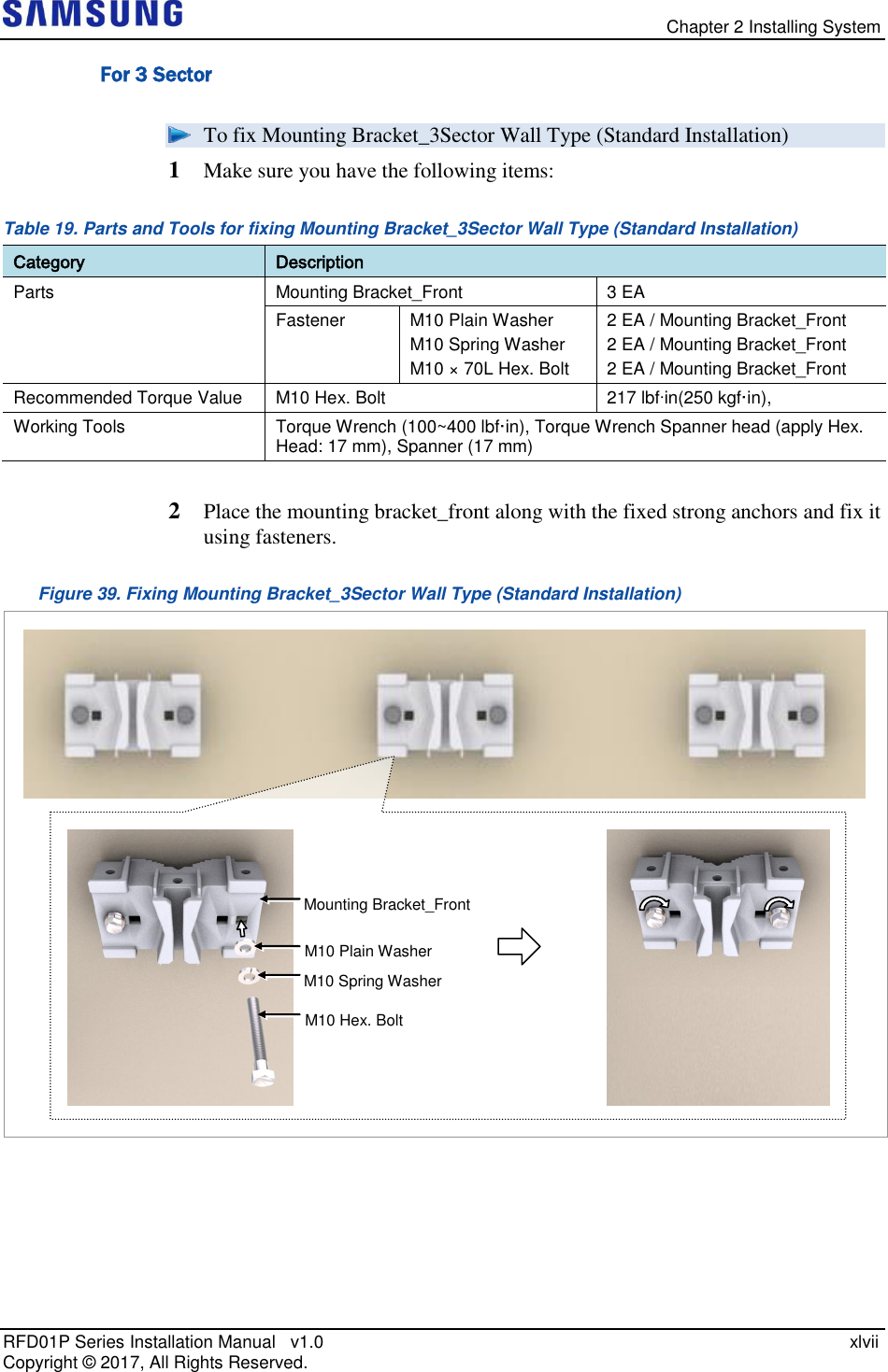   Chapter 2 Installing System RFD01P Series Installation Manual   v1.0    xlvii Copyright ©  2017, All Rights Reserved. For 3 Sector  To fix Mounting Bracket_3Sector Wall Type (Standard Installation) 1  Make sure you have the following items: Table 19. Parts and Tools for fixing Mounting Bracket_3Sector Wall Type (Standard Installation) Category Description Parts Mounting Bracket_Front 3 EA Fastener M10 Plain Washer M10 Spring Washer M10 × 70L Hex. Bolt 2 EA / Mounting Bracket_Front 2 EA / Mounting Bracket_Front 2 EA / Mounting Bracket_Front Recommended Torque Value M10 Hex. Bolt 217 lbfin(250 kgf·in), Working Tools Torque Wrench (100~400 lbf·in), Torque Wrench Spanner head (apply Hex. Head: 17 mm), Spanner (17 mm)  2  Place the mounting bracket_front along with the fixed strong anchors and fix it using fasteners. Figure 39. Fixing Mounting Bracket_3Sector Wall Type (Standard Installation)     Mounting Bracket_Front M10 Plain Washer  M10 Spring Washer M10 Hex. Bolt 