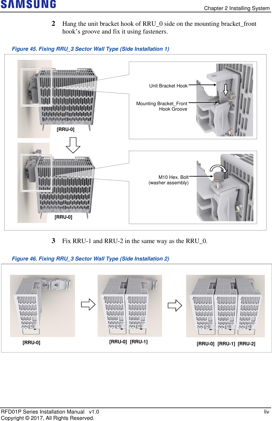   Chapter 2 Installing System RFD01P Series Installation Manual   v1.0   liv Copyright ©  2017, All Rights Reserved. 2  Hang the unit bracket hook of RRU_0 side on the mounting bracket_front hook’s groove and fix it using fasteners. Figure 45. Fixing RRU_3 Sector Wall Type (Side Installation 1)  3  Fix RRU-1 and RRU-2 in the same way as the RRU_0. Figure 46. Fixing RRU_3 Sector Wall Type (Side Installation 2)   [RRU-0] [RRU-0] [RRU-1] [RRU-0] [RRU-1] [RRU-2]    [RRU-0] Unit Bracket Hook Mounting Bracket_Front Hook Groove  M10 Hex. Bolt (washer assembly) [RRU-0] 