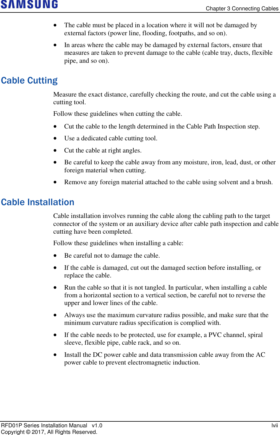   Chapter 3 Connecting Cables RFD01P Series Installation Manual   v1.0    lvii Copyright ©  2017, All Rights Reserved.  The cable must be placed in a location where it will not be damaged by external factors (power line, flooding, footpaths, and so on).  In areas where the cable may be damaged by external factors, ensure that measures are taken to prevent damage to the cable (cable tray, ducts, flexible pipe, and so on). Cable Cutting Measure the exact distance, carefully checking the route, and cut the cable using a cutting tool. Follow these guidelines when cutting the cable.  Cut the cable to the length determined in the Cable Path Inspection step.  Use a dedicated cable cutting tool.  Cut the cable at right angles.  Be careful to keep the cable away from any moisture, iron, lead, dust, or other foreign material when cutting.   Remove any foreign material attached to the cable using solvent and a brush. Cable Installation Cable installation involves running the cable along the cabling path to the target connector of the system or an auxiliary device after cable path inspection and cable cutting have been completed. Follow these guidelines when installing a cable:   Be careful not to damage the cable.  If the cable is damaged, cut out the damaged section before installing, or replace the cable.  Run the cable so that it is not tangled. In particular, when installing a cable from a horizontal section to a vertical section, be careful not to reverse the upper and lower lines of the cable.  Always use the maximum curvature radius possible, and make sure that the minimum curvature radius specification is complied with.  If the cable needs to be protected, use for example, a PVC channel, spiral sleeve, flexible pipe, cable rack, and so on.  Install the DC power cable and data transmission cable away from the AC power cable to prevent electromagnetic induction.   