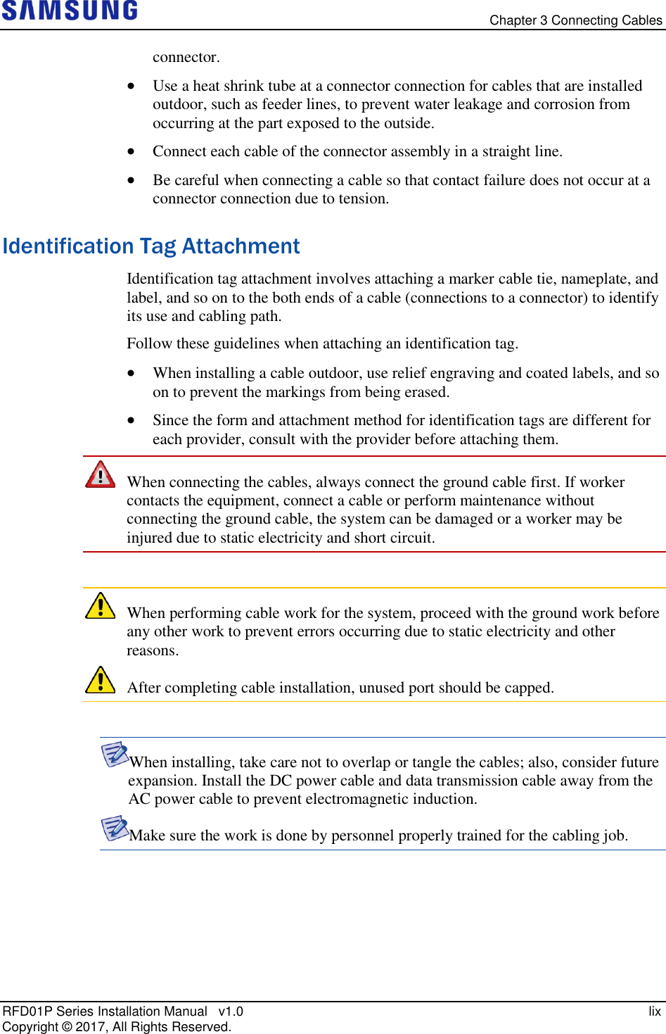   Chapter 3 Connecting Cables RFD01P Series Installation Manual   v1.0   lix Copyright ©  2017, All Rights Reserved. connector.  Use a heat shrink tube at a connector connection for cables that are installed outdoor, such as feeder lines, to prevent water leakage and corrosion from occurring at the part exposed to the outside.  Connect each cable of the connector assembly in a straight line.  Be careful when connecting a cable so that contact failure does not occur at a connector connection due to tension. Identification Tag Attachment Identification tag attachment involves attaching a marker cable tie, nameplate, and label, and so on to the both ends of a cable (connections to a connector) to identify its use and cabling path. Follow these guidelines when attaching an identification tag.  When installing a cable outdoor, use relief engraving and coated labels, and so on to prevent the markings from being erased.  Since the form and attachment method for identification tags are different for each provider, consult with the provider before attaching them.  When connecting the cables, always connect the ground cable first. If worker contacts the equipment, connect a cable or perform maintenance without connecting the ground cable, the system can be damaged or a worker may be injured due to static electricity and short circuit.   When performing cable work for the system, proceed with the ground work before any other work to prevent errors occurring due to static electricity and other reasons.  After completing cable installation, unused port should be capped.  When installing, take care not to overlap or tangle the cables; also, consider future expansion. Install the DC power cable and data transmission cable away from the AC power cable to prevent electromagnetic induction. Make sure the work is done by personnel properly trained for the cabling job.    