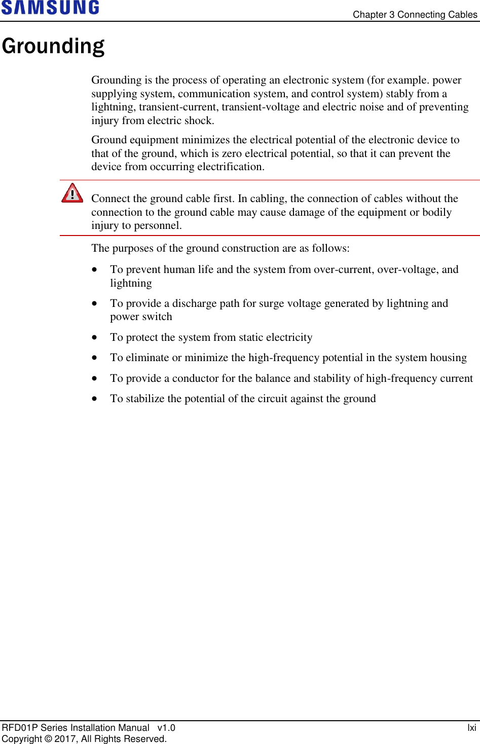   Chapter 3 Connecting Cables RFD01P Series Installation Manual   v1.0    lxi Copyright ©  2017, All Rights Reserved. Grounding Grounding is the process of operating an electronic system (for example. power supplying system, communication system, and control system) stably from a lightning, transient-current, transient-voltage and electric noise and of preventing injury from electric shock.  Ground equipment minimizes the electrical potential of the electronic device to that of the ground, which is zero electrical potential, so that it can prevent the device from occurring electrification.   Connect the ground cable first. In cabling, the connection of cables without the connection to the ground cable may cause damage of the equipment or bodily injury to personnel. The purposes of the ground construction are as follows:  To prevent human life and the system from over-current, over-voltage, and lightning  To provide a discharge path for surge voltage generated by lightning and power switch  To protect the system from static electricity  To eliminate or minimize the high-frequency potential in the system housing  To provide a conductor for the balance and stability of high-frequency current  To stabilize the potential of the circuit against the ground   
