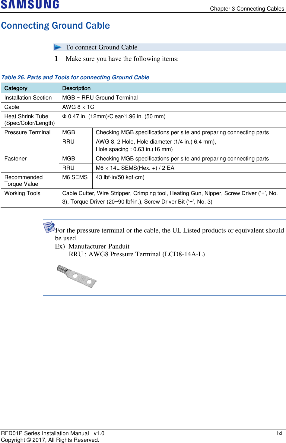   Chapter 3 Connecting Cables RFD01P Series Installation Manual   v1.0    lxii Copyright ©  2017, All Rights Reserved. Connecting Ground Cable  To connect Ground Cable 1  Make sure you have the following items: Table 26. Parts and Tools for connecting Ground Cable Category Description Installation Section MGB ~ RRU Ground Terminal Cable AWG 8 × 1C Heat Shrink Tube (Spec/Color/Length) Ф 0.47 in. (12mm)/Clear/1.96 in. (50 mm) Pressure Terminal MGB Checking MGB specifications per site and preparing connecting parts RRU AWG 8, 2 Hole, Hole diameter :1/4 in.( 6.4 mm),  Hole spacing : 0.63 in.(16 mm) Fastener MGB Checking MGB specifications per site and preparing connecting parts RRU M6 × 14L SEMS(Hex. +) / 2 EA Recommended Torque Value M6 SEMS 43 lbf·in(50 kgf·cm) Working Tools Cable Cutter, Wire Stripper, Crimping tool, Heating Gun, Nipper, Screw Driver (‘+’, No. 3), Torque Driver (20~90 lbf·in.), Screw Driver Bit (‘+’, No. 3)  For the pressure terminal or the cable, the UL Listed products or equivalent should be used. Ex)  Manufacturer-Panduit         RRU : AWG8 Pressure Terminal (LCD8-14A-L)    