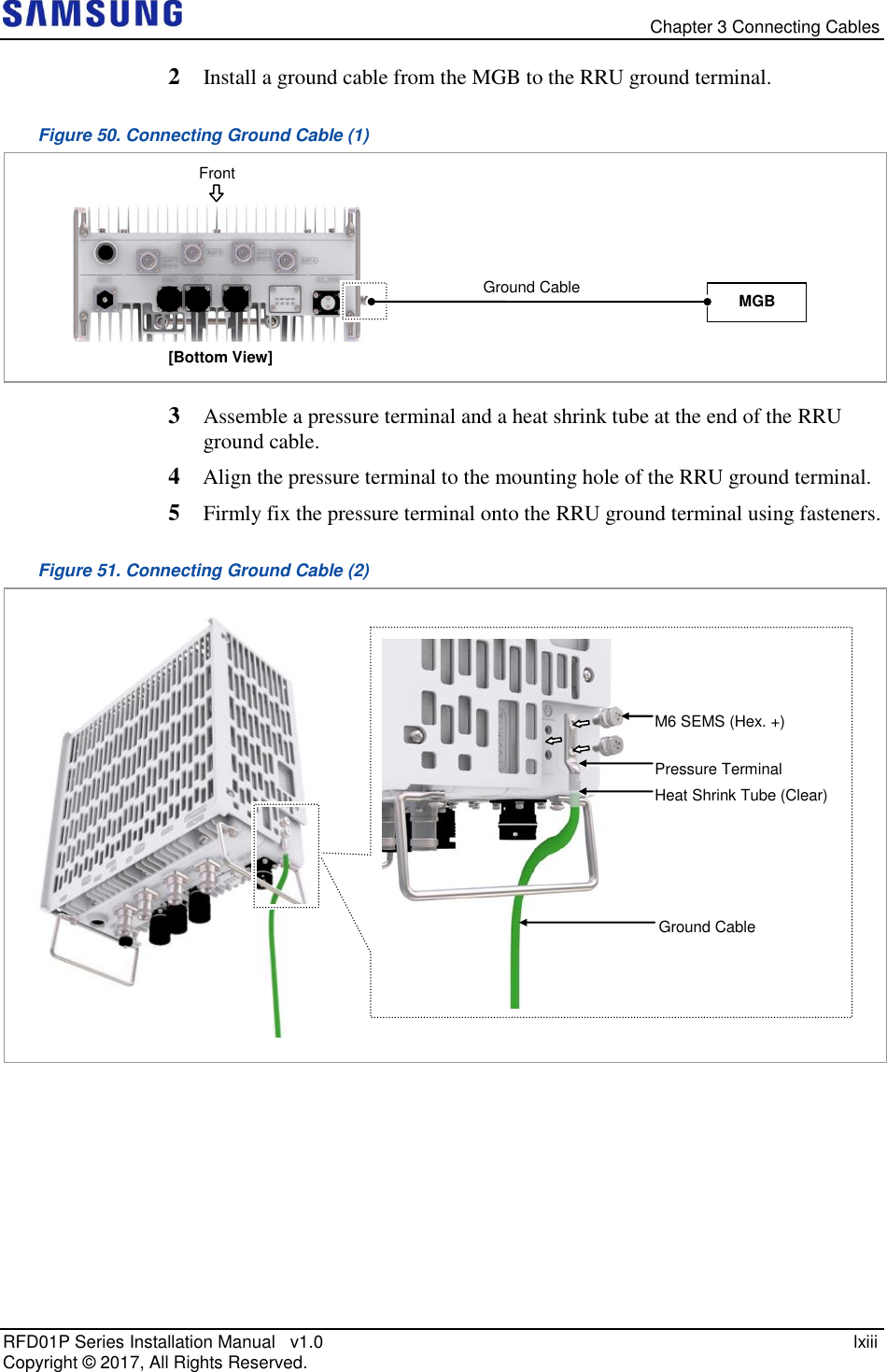   Chapter 3 Connecting Cables RFD01P Series Installation Manual   v1.0    lxiii Copyright ©  2017, All Rights Reserved. 2  Install a ground cable from the MGB to the RRU ground terminal. Figure 50. Connecting Ground Cable (1)  3  Assemble a pressure terminal and a heat shrink tube at the end of the RRU ground cable. 4  Align the pressure terminal to the mounting hole of the RRU ground terminal. 5  Firmly fix the pressure terminal onto the RRU ground terminal using fasteners. Figure 51. Connecting Ground Cable (2)      Ground Cable Heat Shrink Tube (Clear)  Pressure Terminal  M6 SEMS (Hex. +) [Bottom View] MGB Ground Cable  Front 