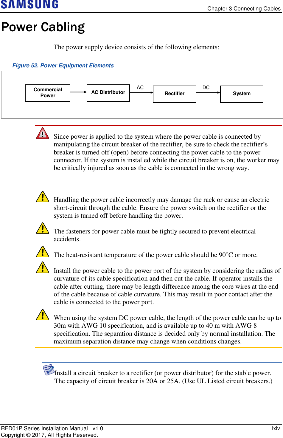   Chapter 3 Connecting Cables RFD01P Series Installation Manual   v1.0    lxiv Copyright ©  2017, All Rights Reserved. Power Cabling The power supply device consists of the following elements: Figure 52. Power Equipment Elements   Since power is applied to the system where the power cable is connected by manipulating the circuit breaker of the rectifier, be sure to check the rectifier’s breaker is turned off (open) before connecting the power cable to the power connector. If the system is installed while the circuit breaker is on, the worker may be critically injured as soon as the cable is connected in the wrong way.   Handling the power cable incorrectly may damage the rack or cause an electric short-circuit through the cable. Ensure the power switch on the rectifier or the system is turned off before handling the power.  The fasteners for power cable must be tightly secured to prevent electrical accidents.  The heat-resistant temperature of the power cable should be 90°C or more.  Install the power cable to the power port of the system by considering the radius of curvature of its cable specification and then cut the cable. If operator installs the cable after cutting, there may be length difference among the core wires at the end of the cable because of cable curvature. This may result in poor contact after the cable is connected to the power port.  When using the system DC power cable, the length of the power cable can be up to 30m with AWG 10 specification, and is available up to 40 m with AWG 8 specification. The separation distance is decided only by normal installation. The maximum separation distance may change when conditions changes.  Install a circuit breaker to a rectifier (or power distributor) for the stable power. The capacity of circuit breaker is 20A or 25A. (Use UL Listed circuit breakers.)   AC Distributor Commercial Power AC DC System Rectifier 