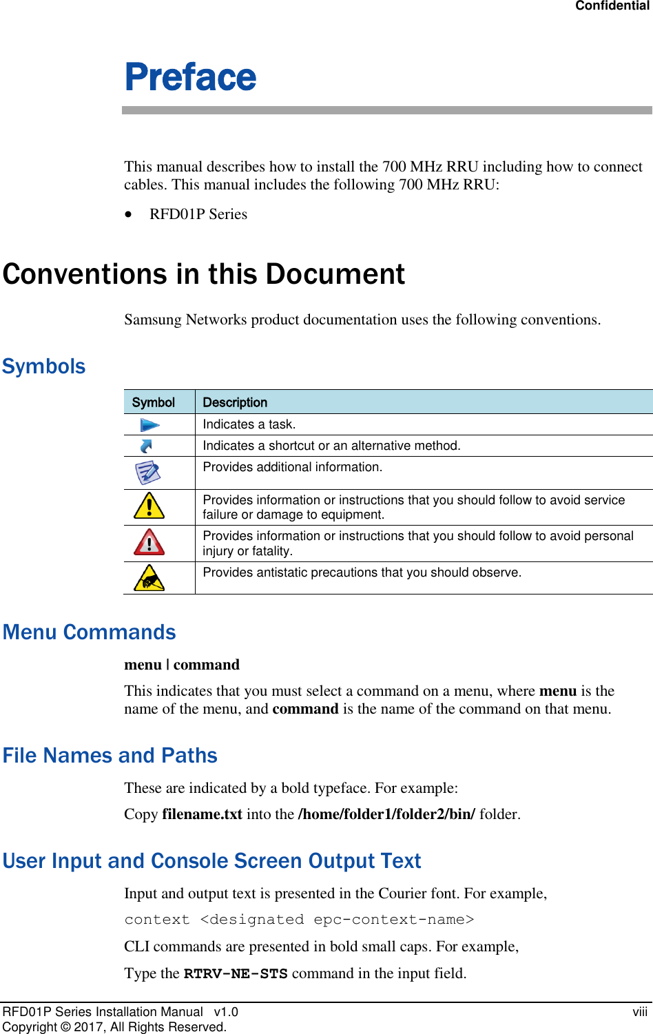 Confidential RFD01P Series Installation Manual   v1.0    viii Copyright ©  2017, All Rights Reserved. Preface This manual describes how to install the 700 MHz RRU including how to connect cables. This manual includes the following 700 MHz RRU:  RFD01P Series Conventions in this Document Samsung Networks product documentation uses the following conventions.  Symbols Symbol Description     Indicates a task.     Indicates a shortcut or an alternative method.  Provides additional information.  Provides information or instructions that you should follow to avoid service failure or damage to equipment.  Provides information or instructions that you should follow to avoid personal injury or fatality.  Provides antistatic precautions that you should observe. Menu Commands menu | command This indicates that you must select a command on a menu, where menu is the name of the menu, and command is the name of the command on that menu.  File Names and Paths These are indicated by a bold typeface. For example: Copy filename.txt into the /home/folder1/folder2/bin/ folder. User Input and Console Screen Output Text Input and output text is presented in the Courier font. For example, context &lt;designated epc-context-name&gt; CLI commands are presented in bold small caps. For example, Type the RTRV-NE-STS command in the input field. 