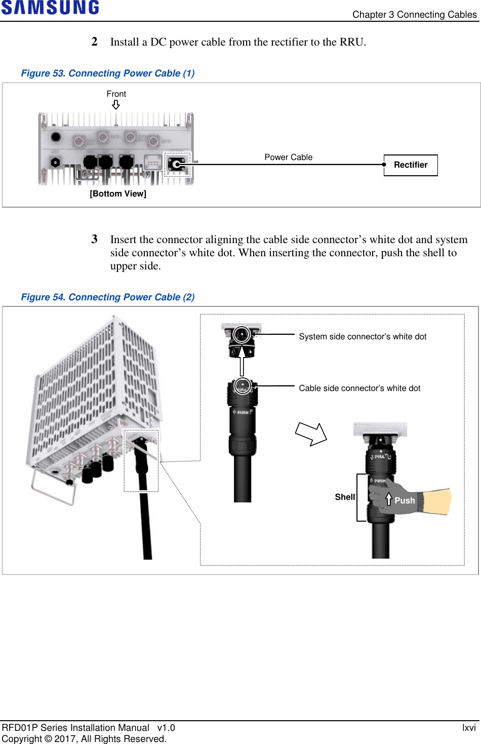   Chapter 3 Connecting Cables RFD01P Series Installation Manual   v1.0    lxvi Copyright ©  2017, All Rights Reserved. 2  Install a DC power cable from the rectifier to the RRU. Figure 53. Connecting Power Cable (1)   3  Insert the connector aligning the cable side connector’s white dot and system side connector’s white dot. When inserting the connector, push the shell to upper side.  Figure 54. Connecting Power Cable (2)      System side connector’s white dot  Cable side connector’s white dot  Shell Push [Bottom View] Rectifier Power Cable  Front 