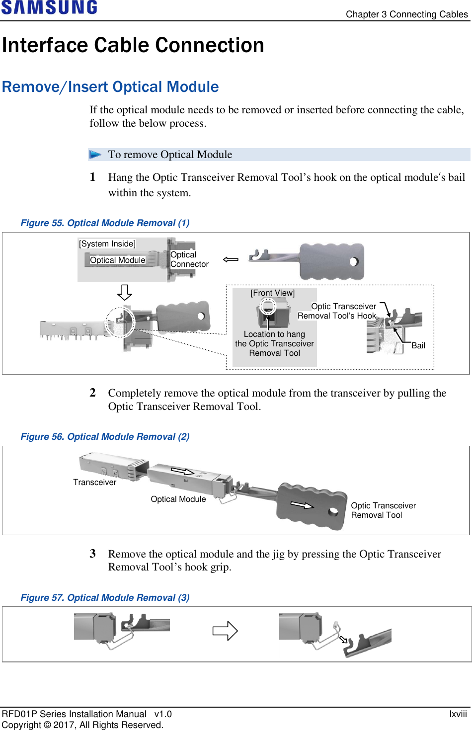   Chapter 3 Connecting Cables RFD01P Series Installation Manual   v1.0    lxviii Copyright ©  2017, All Rights Reserved. Interface Cable Connection Remove/Insert Optical Module If the optical module needs to be removed or inserted before connecting the cable, follow the below process.  To remove Optical Module 1  Hang the Optic Transceiver Removal Tool’s hook on the optical module’s bail within the system.  Figure 55. Optical Module Removal (1)  2  Completely remove the optical module from the transceiver by pulling the Optic Transceiver Removal Tool. Figure 56. Optical Module Removal (2)  3  Remove the optical module and the jig by pressing the Optic Transceiver Removal Tool’s hook grip. Figure 57. Optical Module Removal (3)  Optic Transceiver Removal Tool Optical Module Transceiver   Optical Connector Optical Module [System Inside] Optic Transceiver Removal Tool’s Hook Bail [Front View] Location to hang  the Optic Transceiver Removal Tool 