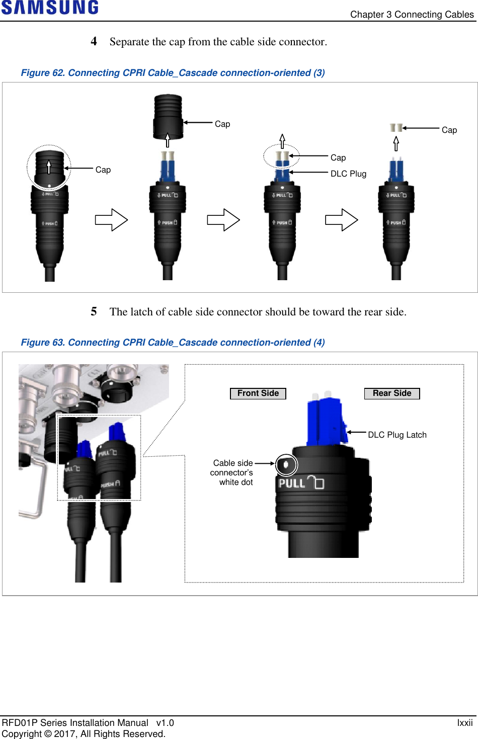   Chapter 3 Connecting Cables RFD01P Series Installation Manual   v1.0    lxxii Copyright ©  2017, All Rights Reserved. 4  Separate the cap from the cable side connector. Figure 62. Connecting CPRI Cable_Cascade connection-oriented (3)  5  The latch of cable side connector should be toward the rear side. Figure 63. Connecting CPRI Cable_Cascade connection-oriented (4)      DLC Plug Latch Cable side connector’s  white dot Front Side Rear Side Cap Cap DLC Plug Cap Cap 