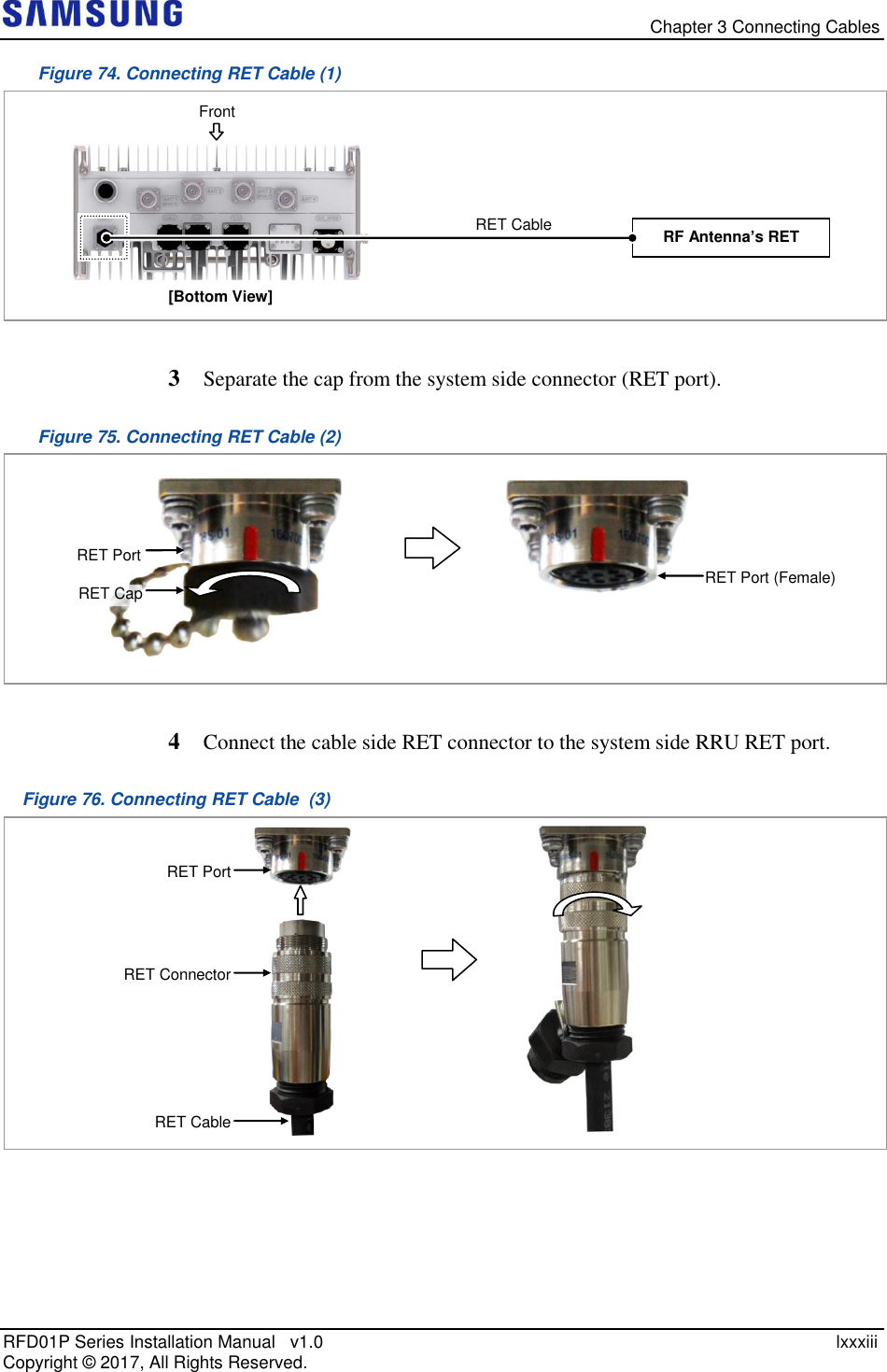   Chapter 3 Connecting Cables RFD01P Series Installation Manual   v1.0    lxxxiii Copyright ©  2017, All Rights Reserved. Figure 74. Connecting RET Cable (1)   3  Separate the cap from the system side connector (RET port). Figure 75. Connecting RET Cable (2)   4  Connect the cable side RET connector to the system side RRU RET port. Figure 76. Connecting RET Cable  (3)    RET Connector  RET Port  RET Cable  RET Cap RET Port RET Port (Female) RF Antenna’s RET [Bottom View] RET Cable  Front 