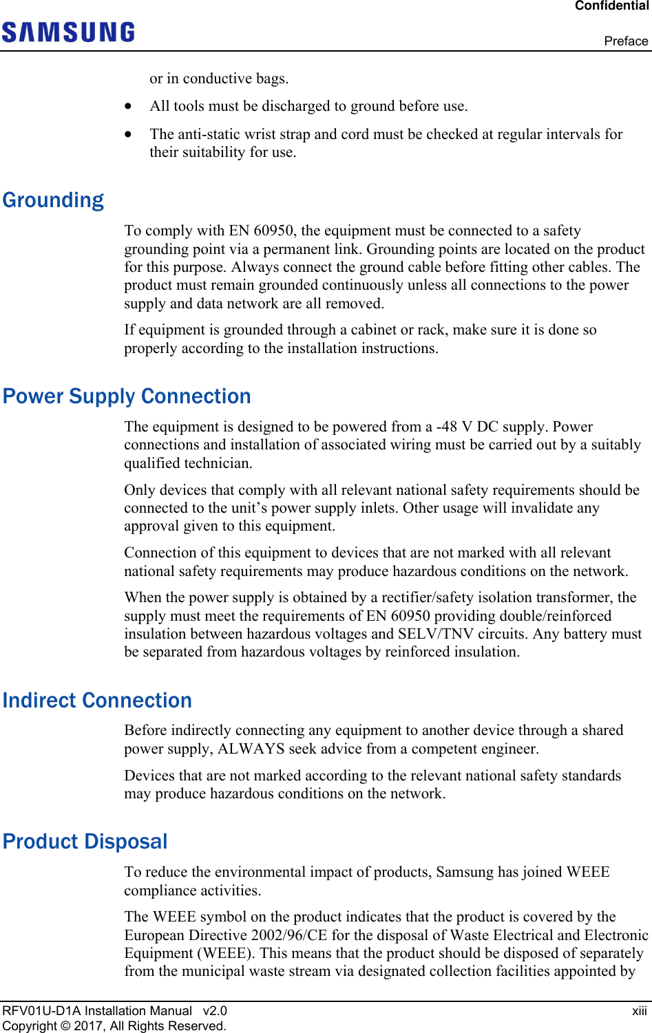 Confidential  Preface RFV01U-D1A Installation Manual   v2.0   xiii Copyright © 2017, All Rights Reserved. or in conductive bags.  All tools must be discharged to ground before use.  The anti-static wrist strap and cord must be checked at regular intervals for their suitability for use. Grounding To comply with EN 60950, the equipment must be connected to a safety grounding point via a permanent link. Grounding points are located on the product for this purpose. Always connect the ground cable before fitting other cables. The product must remain grounded continuously unless all connections to the power supply and data network are all removed. If equipment is grounded through a cabinet or rack, make sure it is done so properly according to the installation instructions. Power Supply Connection The equipment is designed to be powered from a -48 V DC supply. Power connections and installation of associated wiring must be carried out by a suitably qualified technician. Only devices that comply with all relevant national safety requirements should be connected to the unit’s power supply inlets. Other usage will invalidate any approval given to this equipment. Connection of this equipment to devices that are not marked with all relevant national safety requirements may produce hazardous conditions on the network. When the power supply is obtained by a rectifier/safety isolation transformer, the supply must meet the requirements of EN 60950 providing double/reinforced insulation between hazardous voltages and SELV/TNV circuits. Any battery must be separated from hazardous voltages by reinforced insulation. Indirect Connection Before indirectly connecting any equipment to another device through a shared power supply, ALWAYS seek advice from a competent engineer. Devices that are not marked according to the relevant national safety standards may produce hazardous conditions on the network. Product Disposal To reduce the environmental impact of products, Samsung has joined WEEE compliance activities. The WEEE symbol on the product indicates that the product is covered by the European Directive 2002/96/CE for the disposal of Waste Electrical and Electronic Equipment (WEEE). This means that the product should be disposed of separately from the municipal waste stream via designated collection facilities appointed by 