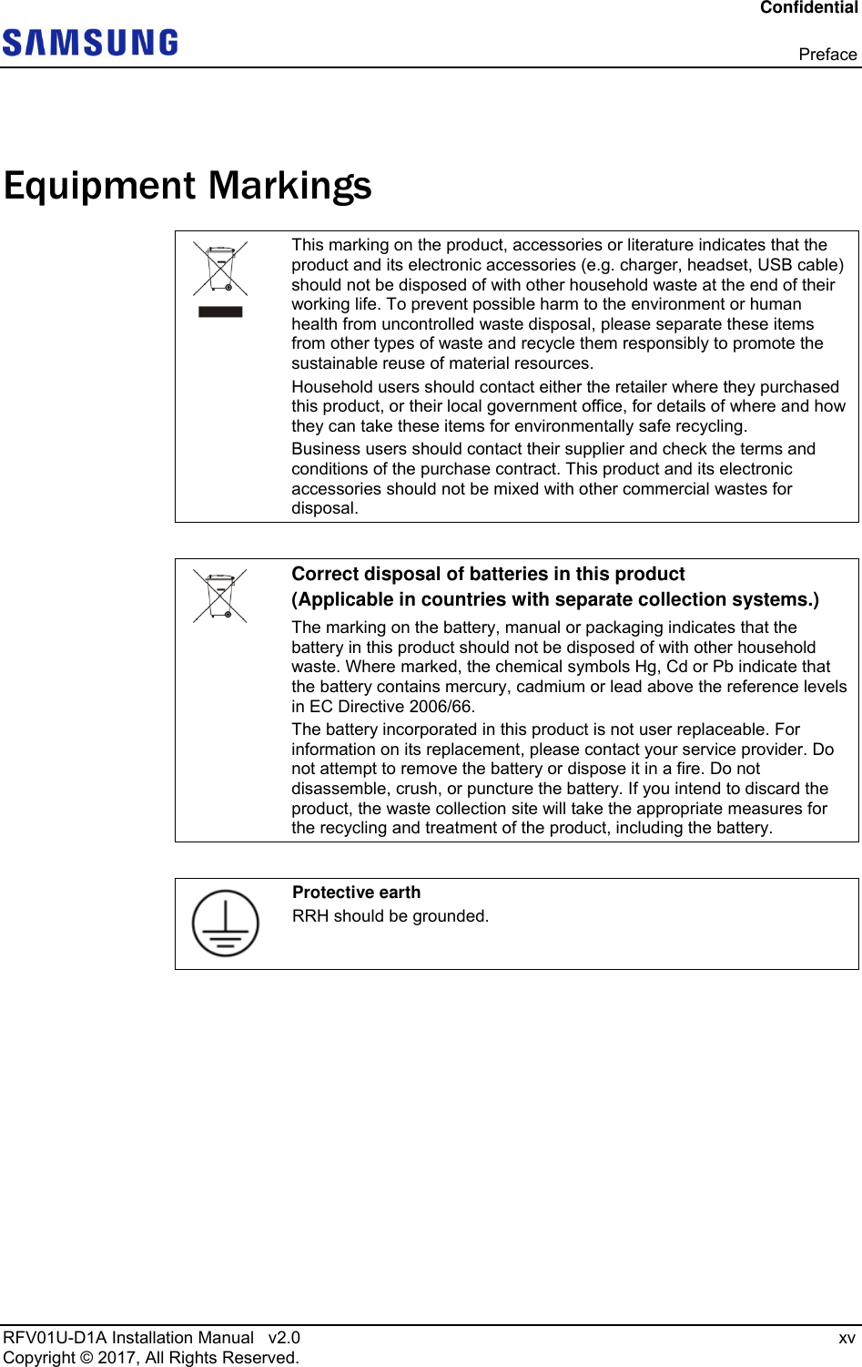 Confidential  Preface RFV01U-D1A Installation Manual   v2.0   xv Copyright © 2017, All Rights Reserved.  Equipment Markings  This marking on the product, accessories or literature indicates that the product and its electronic accessories (e.g. charger, headset, USB cable) should not be disposed of with other household waste at the end of their working life. To prevent possible harm to the environment or human health from uncontrolled waste disposal, please separate these items from other types of waste and recycle them responsibly to promote the sustainable reuse of material resources. Household users should contact either the retailer where they purchased this product, or their local government office, for details of where and how they can take these items for environmentally safe recycling.  Business users should contact their supplier and check the terms and conditions of the purchase contract. This product and its electronic accessories should not be mixed with other commercial wastes for disposal.   Correct disposal of batteries in this product (Applicable in countries with separate collection systems.)  The marking on the battery, manual or packaging indicates that the battery in this product should not be disposed of with other household waste. Where marked, the chemical symbols Hg, Cd or Pb indicate that the battery contains mercury, cadmium or lead above the reference levels in EC Directive 2006/66.  The battery incorporated in this product is not user replaceable. For information on its replacement, please contact your service provider. Do not attempt to remove the battery or dispose it in a fire. Do not disassemble, crush, or puncture the battery. If you intend to discard the product, the waste collection site will take the appropriate measures for the recycling and treatment of the product, including the battery.   Protective earth RRH should be grounded.  