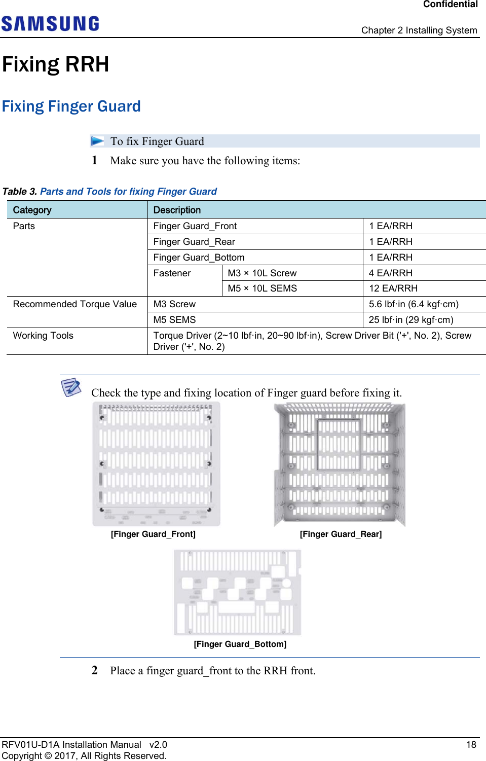 Confidential   Chapter 2 Installing System RFV01U-D1A Installation Manual   v2.0   18 Copyright © 2017, All Rights Reserved. Fixing RRH Fixing Finger Guard   To fix Finger Guard 1  Make sure you have the following items: Table 3. Parts and Tools for fixing Finger Guard Category  Description Parts  Finger Guard_Front  1 EA/RRH Finger Guard_Rear  1 EA/RRH Finger Guard_Bottom  1 EA/RRH Fastener  M3 × 10L Screw  4 EA/RRH M5 × 10L SEMS  12 EA/RRH Recommended Torque Value  M3 Screw  5.6 lbf·in (6.4 kgf·cm) M5 SEMS  25 lbf·in (29 kgf·cm) Working Tools  Torque Driver (2~10 lbf·in, 20~90 lbf·in), Screw Driver Bit (&apos;+&apos;, No. 2), Screw Driver (&apos;+&apos;, No. 2)   Check the type and fixing location of Finger guard before fixing it.  2  Place a finger guard_front to the RRH front. [Finger Guard_Rear] [Finger Guard_Front][Finger Guard_Bottom]