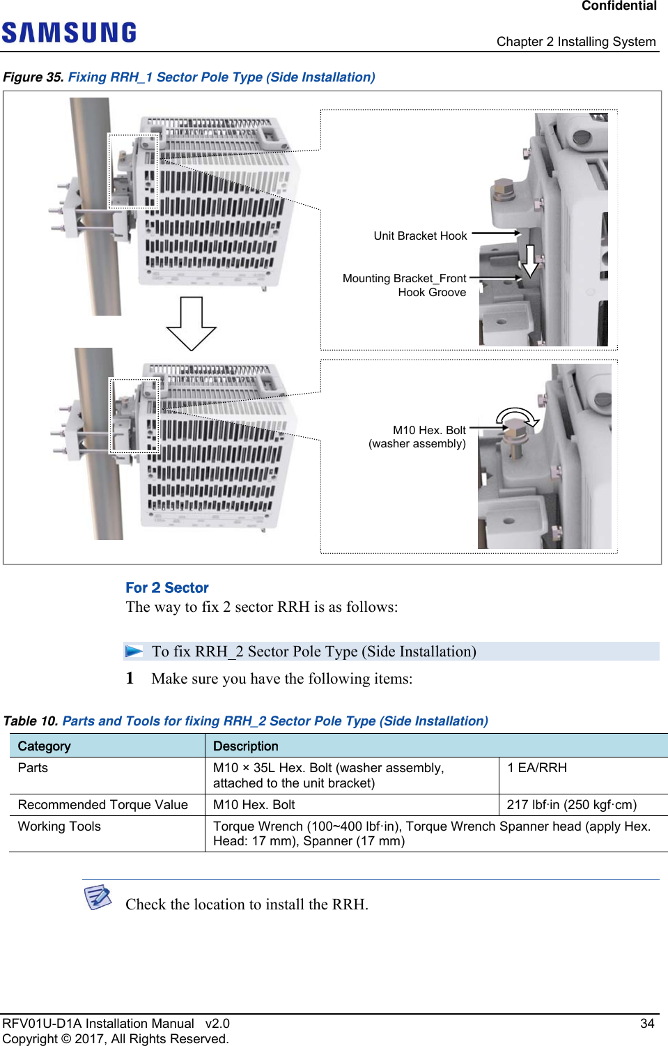 Confidential   Chapter 2 Installing System RFV01U-D1A Installation Manual   v2.0   34 Copyright © 2017, All Rights Reserved. Figure 35. Fixing RRH_1 Sector Pole Type (Side Installation)   For 2 Sector The way to fix 2 sector RRH is as follows:  To fix RRH_2 Sector Pole Type (Side Installation) 1  Make sure you have the following items: Table 10. Parts and Tools for fixing RRH_2 Sector Pole Type (Side Installation)  Category  Description Parts  M10 × 35L Hex. Bolt (washer assembly, attached to the unit bracket) 1 EA/RRH Recommended Torque Value  M10 Hex. Bolt  217 lbfin (250 kgf·cm) Working Tools  Torque Wrench (100~400 lbf·in), Torque Wrench Spanner head (apply Hex. Head: 17 mm), Spanner (17 mm)   Check the location to install the RRH.   M10 Hex. Bolt(washer assembly)Unit Bracket HookMounting Bracket_FrontHook Groove