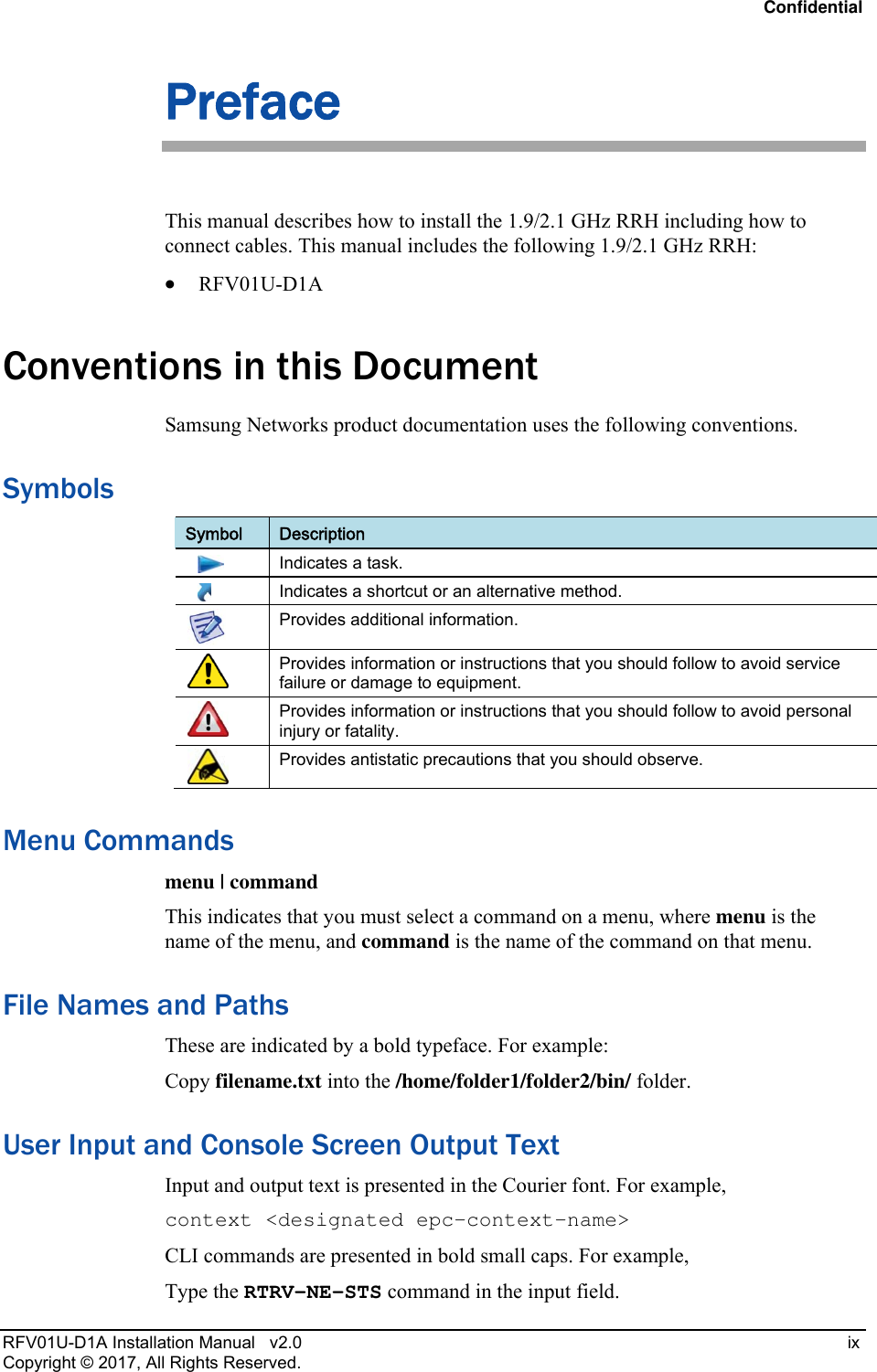 Confidential RFV01U-D1A Installation Manual   v2.0   ix Copyright © 2017, All Rights Reserved. Preface This manual describes how to install the 1.9/2.1 GHz RRH including how to connect cables. This manual includes the following 1.9/2.1 GHz RRH:  RFV01U-D1A Conventions in this Document Samsung Networks product documentation uses the following conventions.  Symbols Symbol  Description      Indicates a task.      Indicates a shortcut or an alternative method.  Provides additional information.  Provides information or instructions that you should follow to avoid service failure or damage to equipment.  Provides information or instructions that you should follow to avoid personal injury or fatality.  Provides antistatic precautions that you should observe. Menu Commands menu | command This indicates that you must select a command on a menu, where menu is the name of the menu, and command is the name of the command on that menu.  File Names and Paths These are indicated by a bold typeface. For example: Copy filename.txt into the /home/folder1/folder2/bin/ folder. User Input and Console Screen Output Text Input and output text is presented in the Courier font. For example, context &lt;designated epc-context-name&gt; CLI commands are presented in bold small caps. For example, Type the RTRV-NE-STS command in the input field. 