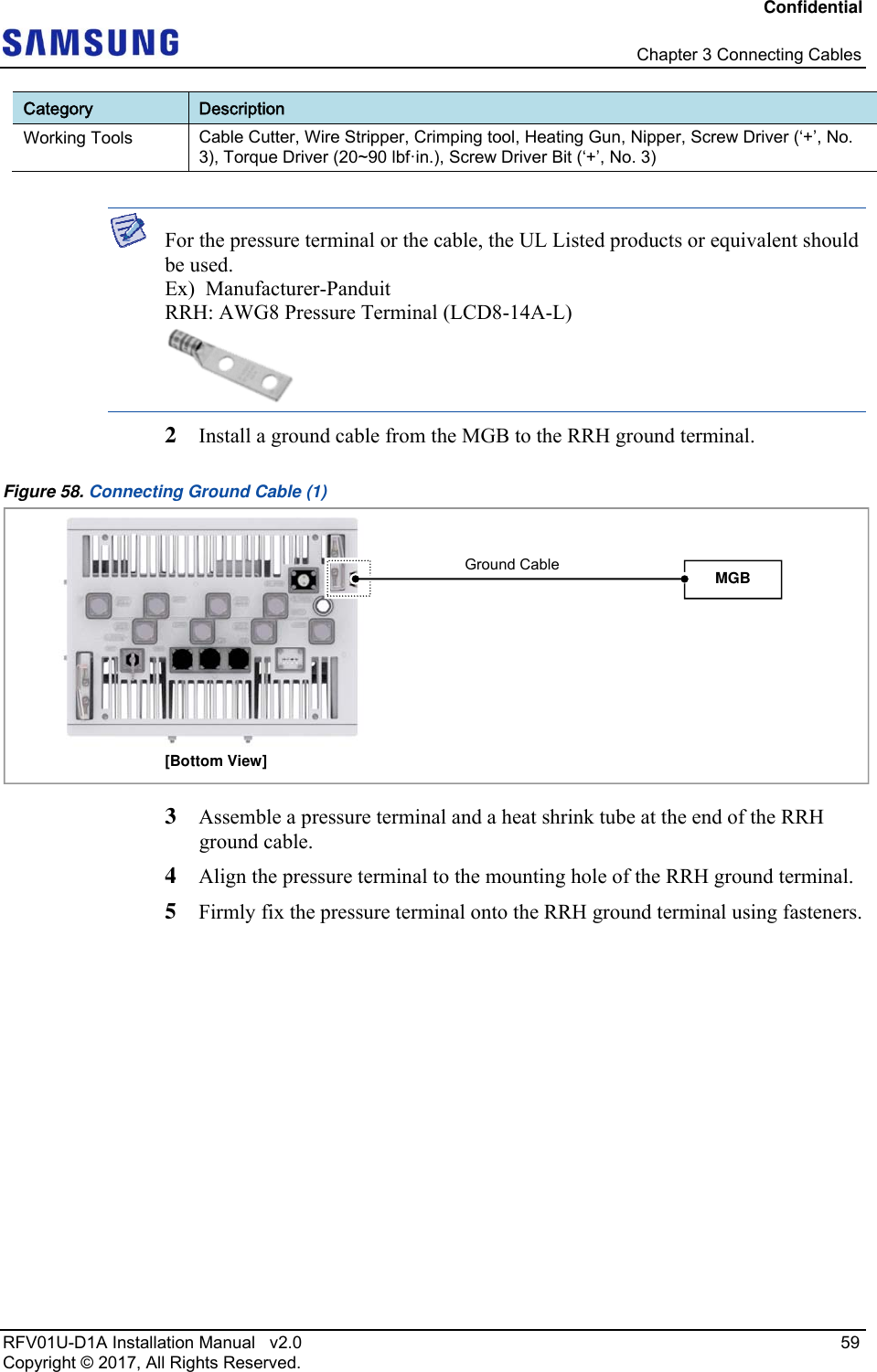 Confidential   Chapter 3 Connecting Cables RFV01U-D1A Installation Manual   v2.0   59 Copyright © 2017, All Rights Reserved. Category  Description Working Tools  Cable Cutter, Wire Stripper, Crimping tool, Heating Gun, Nipper, Screw Driver (‘+’, No. 3), Torque Driver (20~90 lbf·in.), Screw Driver Bit (‘+’, No. 3 )   For the pressure terminal or the cable, the UL Listed products or equivalent should be used. Ex)  Manufacturer-Panduit RRH: AWG8 Pressure Terminal (LCD8-14A-L)  2  Install a ground cable from the MGB to the RRH ground terminal. Figure 58. Connecting Ground Cable (1)  3  Assemble a pressure terminal and a heat shrink tube at the end of the RRH ground cable. 4  Align the pressure terminal to the mounting hole of the RRH ground terminal. 5  Firmly fix the pressure terminal onto the RRH ground terminal using fasteners. [Bottom View] MGB Ground Cable 