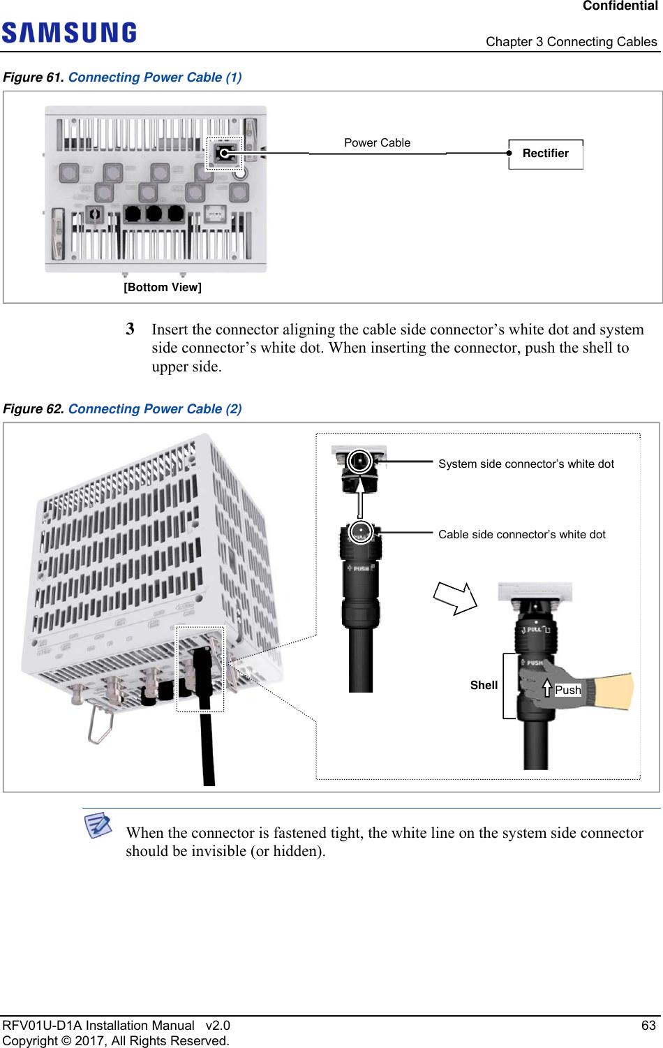 Confidential   Chapter 3 Connecting Cables RFV01U-D1A Installation Manual   v2.0   63 Copyright © 2017, All Rights Reserved. Figure 61. Connecting Power Cable (1)  3  Insert the connector aligning the cable side connector’s white dot and system side connector’s white dot. When inserting the connector, push the shell to upper side.  Figure 62. Connecting Power Cable (2)   When the connector is fastened tight, the white line on the system side connector should be invisible (or hidden). [Bottom View] Rectifier Power Cable  System side connector’s white dot Cable side connector’s white dot Shell Push 