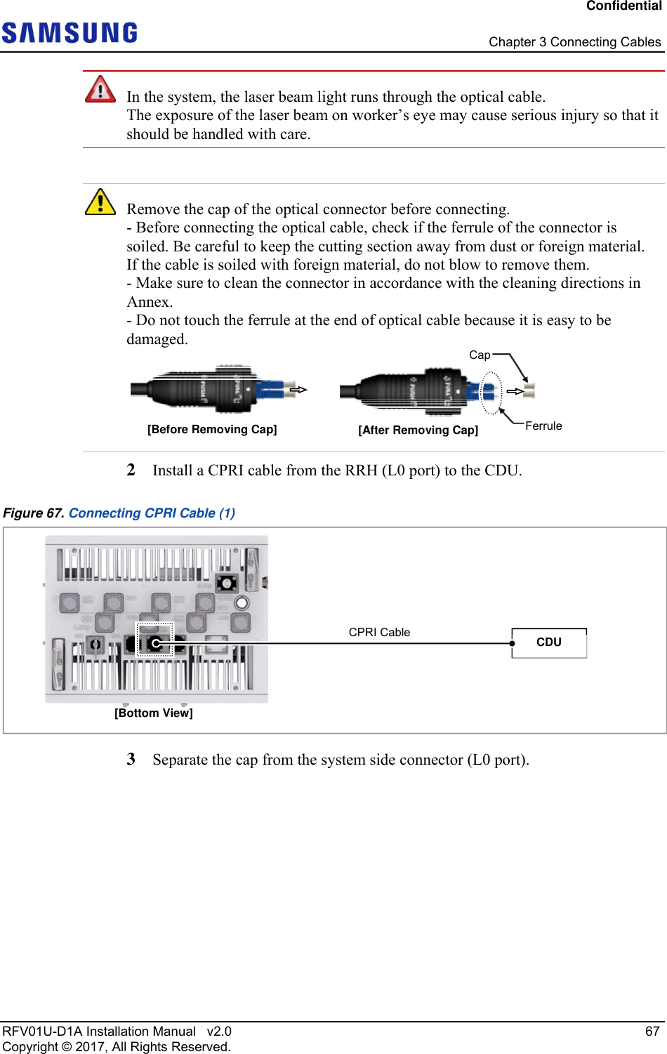 Confidential   Chapter 3 Connecting Cables RFV01U-D1A Installation Manual   v2.0   67 Copyright © 2017, All Rights Reserved.  In the system, the laser beam light runs through the optical cable.  The exposure of the laser beam on worker’s eye may cause serious injury so that it should be handled with care.   Remove the cap of the optical connector before connecting. - Before connecting the optical cable, check if the ferrule of the connector is soiled. Be careful to keep the cutting section away from dust or foreign material.  If the cable is soiled with foreign material, do not blow to remove them. - Make sure to clean the connector in accordance with the cleaning directions in Annex. - Do not touch the ferrule at the end of optical cable because it is easy to be damaged.  2  Install a CPRI cable from the RRH (L0 port) to the CDU. Figure 67. Connecting CPRI Cable (1)  3  Separate the cap from the system side connector (L0 port). Ferrule[Before Removing Cap]  [After Removing Cap] Cap[Bottom View] CPRI Cable  CDU 