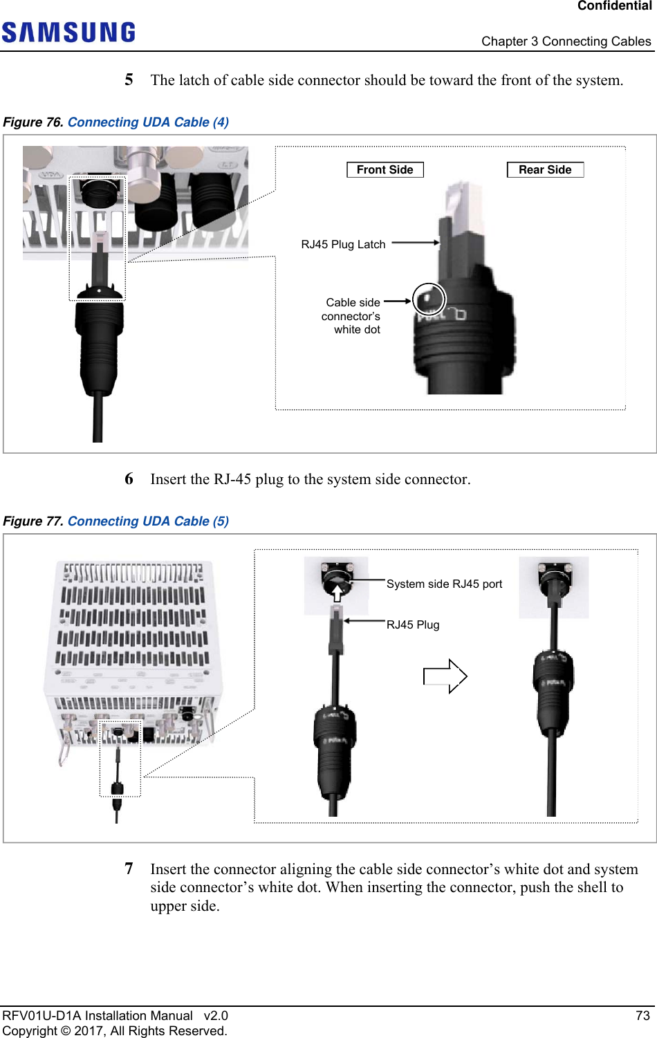 Confidential   Chapter 3 Connecting Cables RFV01U-D1A Installation Manual   v2.0   73 Copyright © 2017, All Rights Reserved. 5  The latch of cable side connector should be toward the front of the system. Figure 76. Connecting UDA Cable (4)  6  Insert the RJ-45 plug to the system side connector. Figure 77. Connecting UDA Cable (5)  7  Insert the connector aligning the cable side connector’s white dot and system side connector’s white dot. When inserting the connector, push the shell to upper side.  RJ45 Plug LatchCable side connector’s white dotFront Side Rear Side  RJ45 PlugSystem side RJ45 port