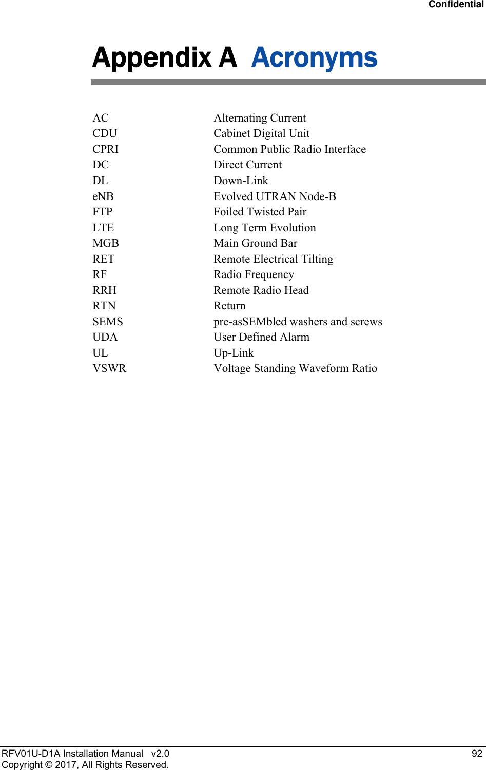 Confidential RFV01U-D1A Installation Manual   v2.0   92 Copyright © 2017, All Rights Reserved. Appendix A  Acronyms AC Alternating Current CDU   Cabinet Digital Unit  CPRI  Common Public Radio Interface DC Direct Current DL Down-Link  eNB  Evolved UTRAN Node-B FTP  Foiled Twisted Pair  LTE  Long Term Evolution MGB  Main Ground Bar RET  Remote Electrical Tilting RF Radio Frequency RRH  Remote Radio Head RTN Return SEMS  pre-asSEMbled washers and screws UDA  User Defined Alarm UL Up-Link  VSWR  Voltage Standing Waveform Ratio  