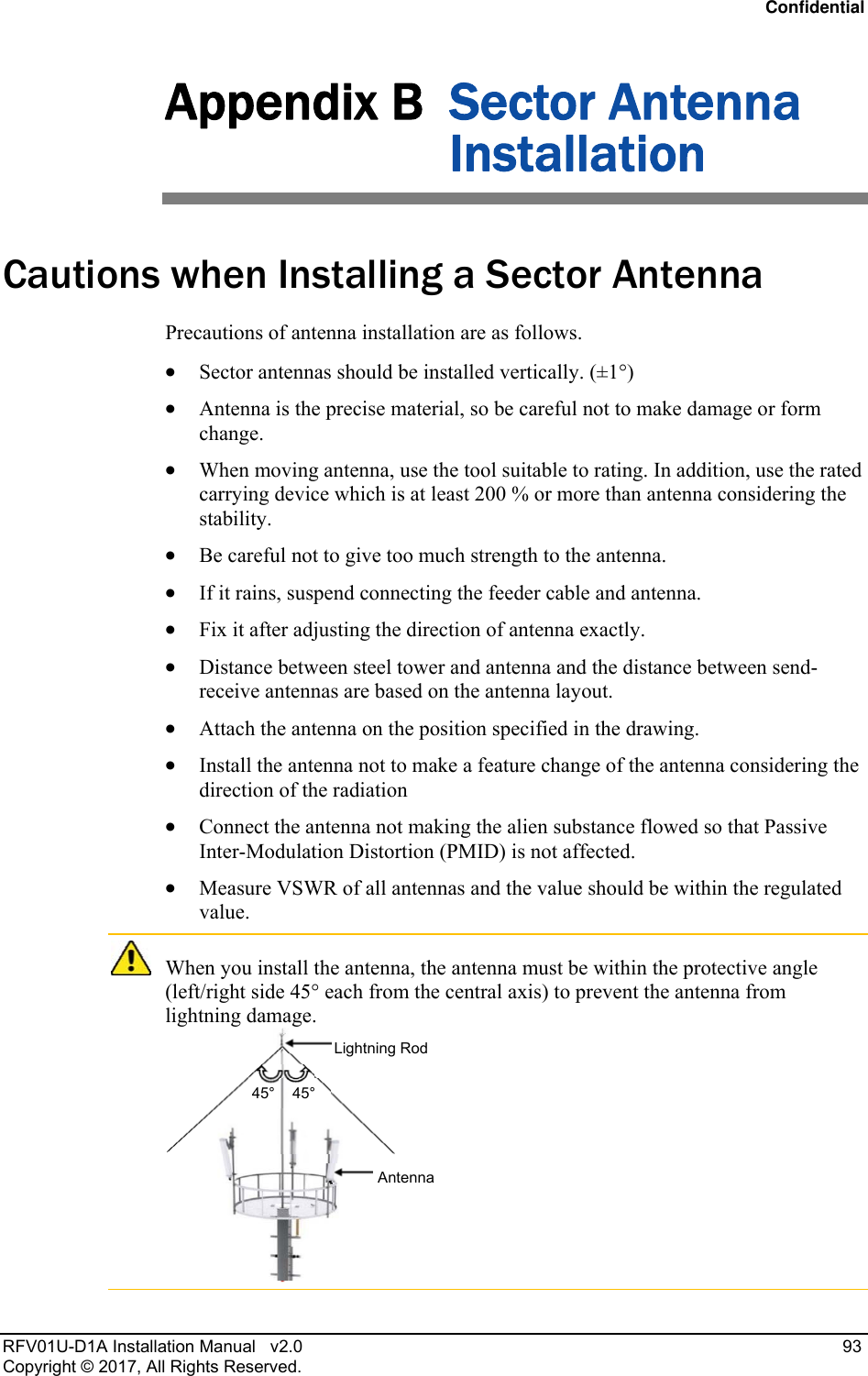 Confidential RFV01U-D1A Installation Manual   v2.0   93 Copyright © 2017, All Rights Reserved. Appendix B  Sector Antenna Installation Cautions when Installing a Sector Antenna Precautions of antenna installation are as follows.  Sector antennas should be installed vertically. (±1°)  Antenna is the precise material, so be careful not to make damage or form change.   When moving antenna, use the tool suitable to rating. In addition, use the rated carrying device which is at least 200 % or more than antenna considering the stability.  Be careful not to give too much strength to the antenna.   If it rains, suspend connecting the feeder cable and antenna.   Fix it after adjusting the direction of antenna exactly.   Distance between steel tower and antenna and the distance between send-receive antennas are based on the antenna layout.  Attach the antenna on the position specified in the drawing.   Install the antenna not to make a feature change of the antenna considering the direction of the radiation   Connect the antenna not making the alien substance flowed so that Passive Inter-Modulation Distortion (PMID) is not affected.  Measure VSWR of all antennas and the value should be within the regulated value.  When you install the antenna, the antenna must be within the protective angle (left/right side 45° each from the central axis) to prevent the antenna from lightning damage.  Lightning Rod45° 45° Antenna 