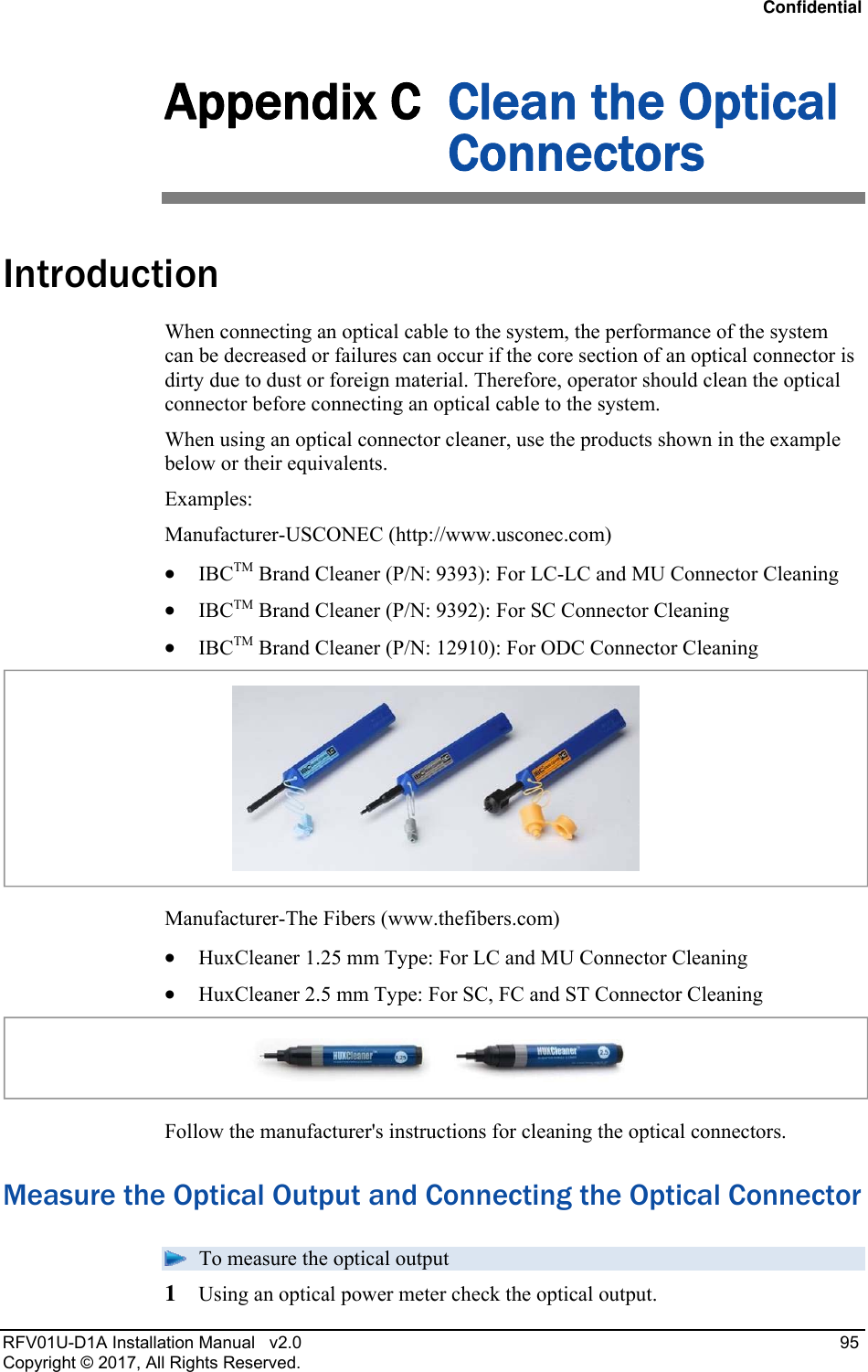 Confidential RFV01U-D1A Installation Manual   v2.0   95 Copyright © 2017, All Rights Reserved. Appendix C  Clean the Optical Connectors Introduction When connecting an optical cable to the system, the performance of the system can be decreased or failures can occur if the core section of an optical connector is dirty due to dust or foreign material. Therefore, operator should clean the optical connector before connecting an optical cable to the system.  When using an optical connector cleaner, use the products shown in the example below or their equivalents.  Examples: Manufacturer-USCONEC (http://www.usconec.com)  IBCTM Brand Cleaner (P/N: 9393): For LC-LC and MU Connector Cleaning  IBCTM Brand Cleaner (P/N: 9392): For SC Connector Cleaning  IBCTM Brand Cleaner (P/N: 12910): For ODC Connector Cleaning  Manufacturer-The Fibers (www.thefibers.com)  HuxCleaner 1.25 mm Type: For LC and MU Connector Cleaning  HuxCleaner 2.5 mm Type: For SC, FC and ST Connector Cleaning  Follow the manufacturer&apos;s instructions for cleaning the optical connectors. Measure the Optical Output and Connecting the Optical Connector  To measure the optical output 1  Using an optical power meter check the optical output. 