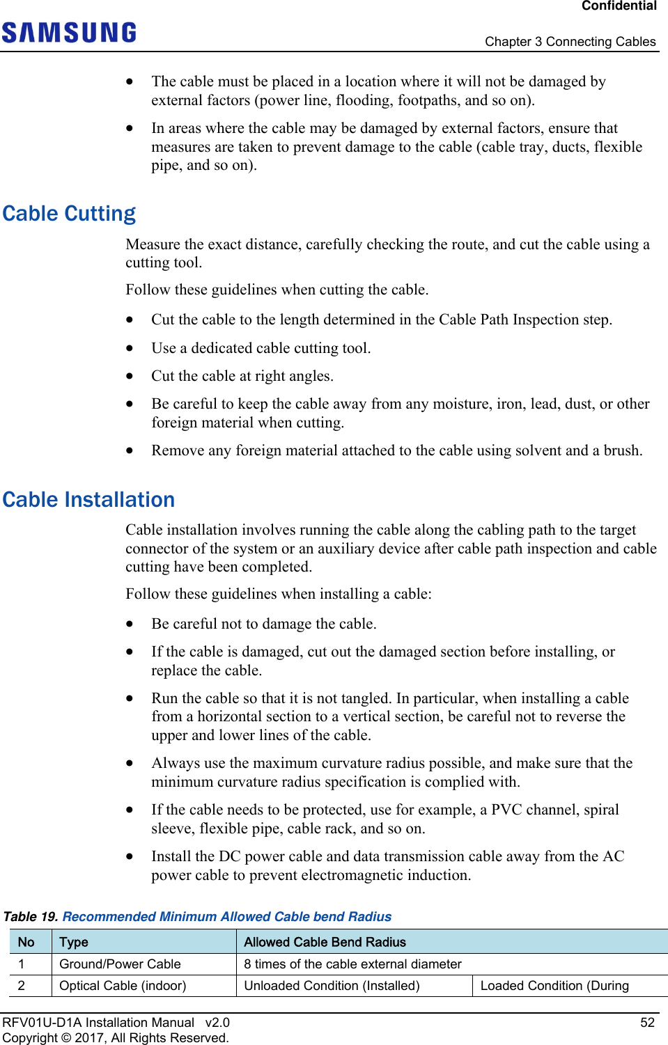 Confidential   Chapter 3 Connecting Cables RFV01U-D1A Installation Manual   v2.0   52 Copyright © 2017, All Rights Reserved.  The cable must be placed in a location where it will not be damaged by external factors (power line, flooding, footpaths, and so on).  In areas where the cable may be damaged by external factors, ensure that measures are taken to prevent damage to the cable (cable tray, ducts, flexible pipe, and so on). Cable Cutting Measure the exact distance, carefully checking the route, and cut the cable using a cutting tool. Follow these guidelines when cutting the cable.  Cut the cable to the length determined in the Cable Path Inspection step.  Use a dedicated cable cutting tool.  Cut the cable at right angles.  Be careful to keep the cable away from any moisture, iron, lead, dust, or other foreign material when cutting.   Remove any foreign material attached to the cable using solvent and a brush. Cable Installation Cable installation involves running the cable along the cabling path to the target connector of the system or an auxiliary device after cable path inspection and cable cutting have been completed. Follow these guidelines when installing a cable:   Be careful not to damage the cable.  If the cable is damaged, cut out the damaged section before installing, or replace the cable.  Run the cable so that it is not tangled. In particular, when installing a cable from a horizontal section to a vertical section, be careful not to reverse the upper and lower lines of the cable.  Always use the maximum curvature radius possible, and make sure that the minimum curvature radius specification is complied with.  If the cable needs to be protected, use for example, a PVC channel, spiral sleeve, flexible pipe, cable rack, and so on.  Install the DC power cable and data transmission cable away from the AC power cable to prevent electromagnetic induction. Table 19. Recommended Minimum Allowed Cable bend Radius No  Type  Allowed Cable Bend Radius 1  Ground/Power Cable  8 times of the cable external diameter 2  Optical Cable (indoor)  Unloaded Condition (Installed)   Loaded Condition (During 