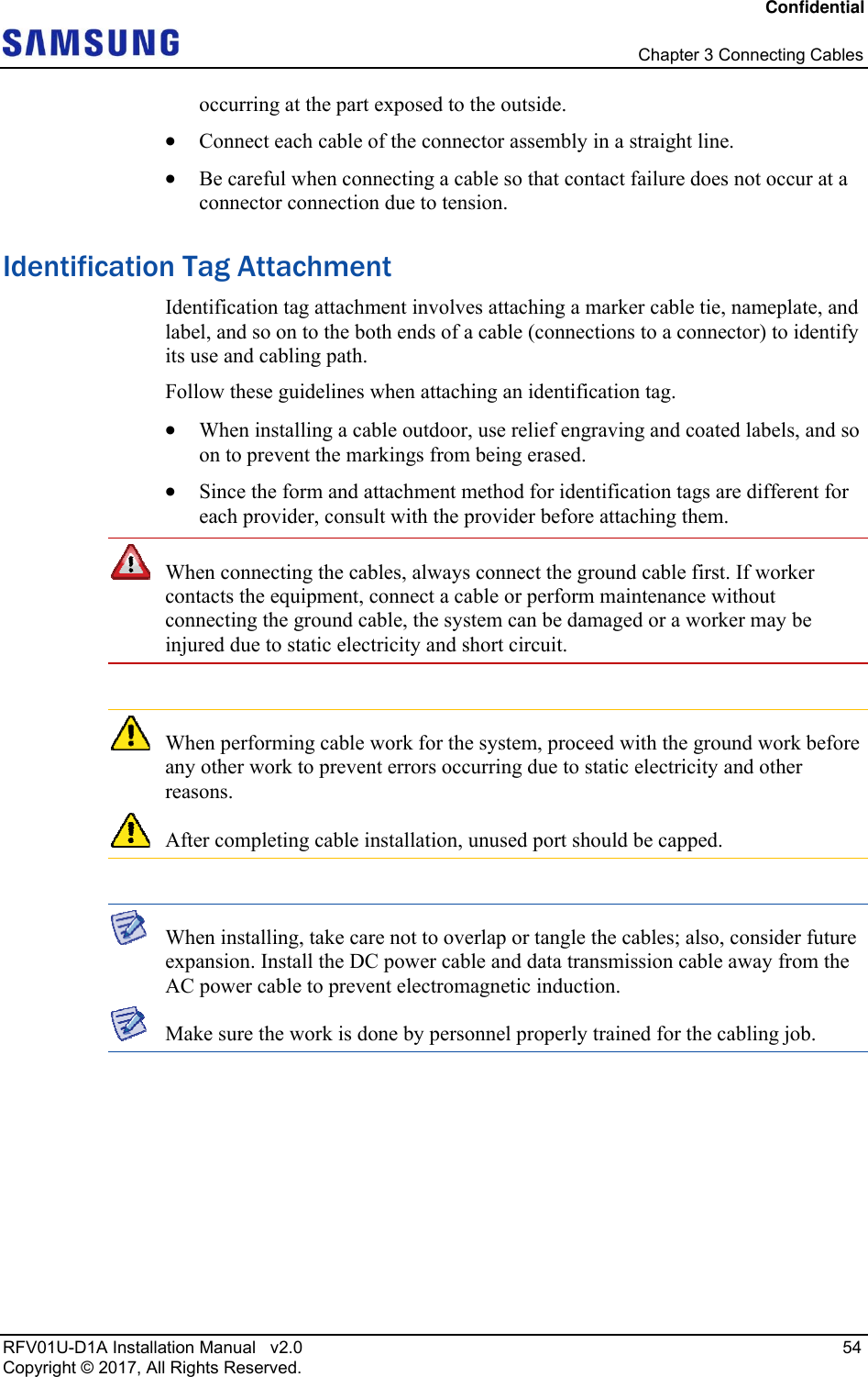 Confidential   Chapter 3 Connecting Cables RFV01U-D1A Installation Manual   v2.0   54 Copyright © 2017, All Rights Reserved. occurring at the part exposed to the outside.  Connect each cable of the connector assembly in a straight line.  Be careful when connecting a cable so that contact failure does not occur at a connector connection due to tension. Identification Tag Attachment Identification tag attachment involves attaching a marker cable tie, nameplate, and label, and so on to the both ends of a cable (connections to a connector) to identify its use and cabling path. Follow these guidelines when attaching an identification tag.  When installing a cable outdoor, use relief engraving and coated labels, and so on to prevent the markings from being erased.  Since the form and attachment method for identification tags are different for each provider, consult with the provider before attaching them.  When connecting the cables, always connect the ground cable first. If worker contacts the equipment, connect a cable or perform maintenance without connecting the ground cable, the system can be damaged or a worker may be injured due to static electricity and short circuit.   When performing cable work for the system, proceed with the ground work before any other work to prevent errors occurring due to static electricity and other reasons.  After completing cable installation, unused port should be capped.   When installing, take care not to overlap or tangle the cables; also, consider future expansion. Install the DC power cable and data transmission cable away from the AC power cable to prevent electromagnetic induction.  Make sure the work is done by personnel properly trained for the cabling job.   