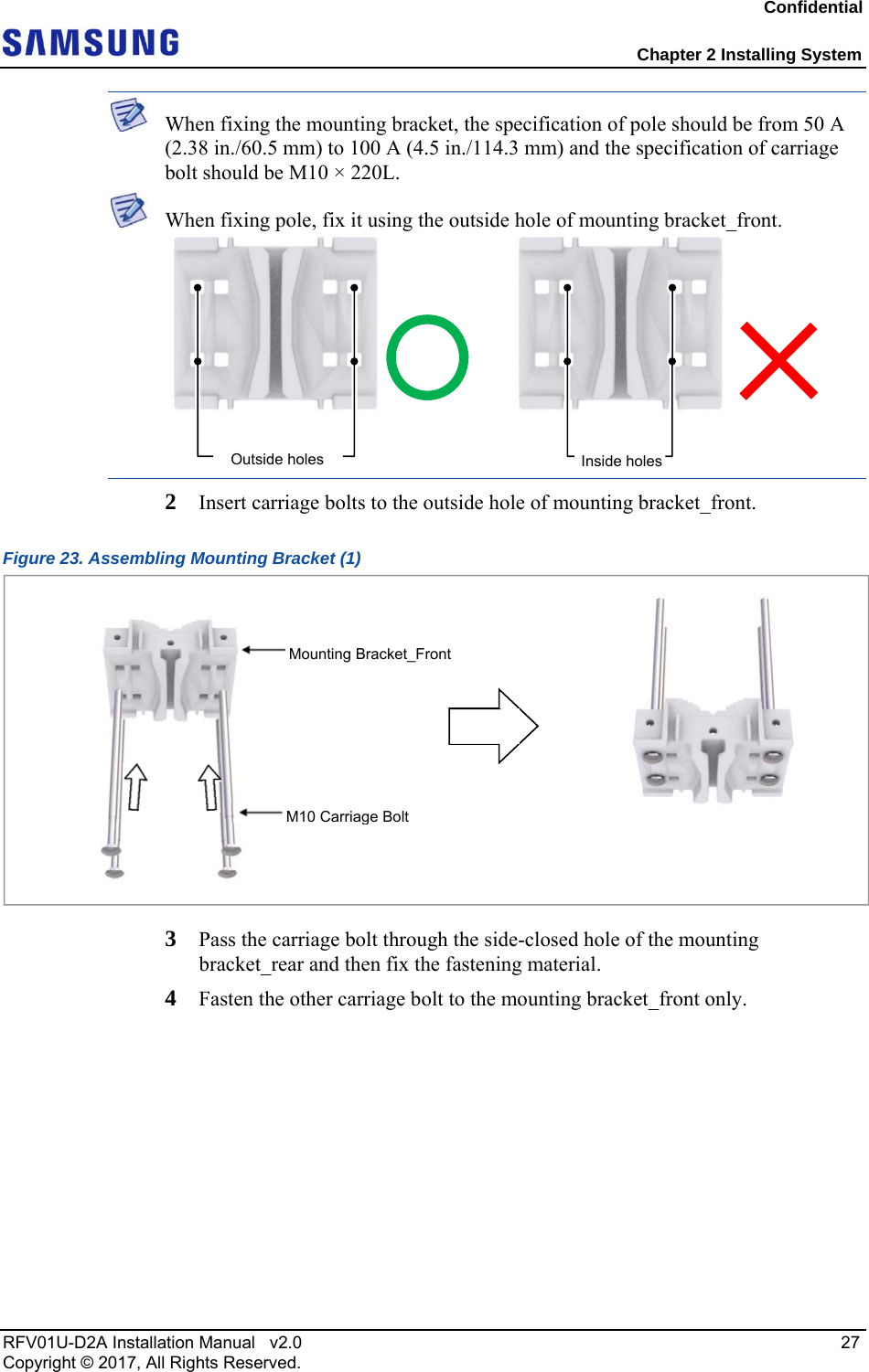 Confidential  Chapter 2 Installing System RFV01U-D2A Installation Manual   v2.0   27 Copyright © 2017, All Rights Reserved.  When fixing the mounting bracket, the specification of pole should be from 50 A (2.38 in./60.5 mm) to 100 A (4.5 in./114.3 mm) and the specification of carriage bolt should be M10 × 220L.  When fixing pole, fix it using the outside hole of mounting bracket_front.  2  Insert carriage bolts to the outside hole of mounting bracket_front. Figure 23. Assembling Mounting Bracket (1)  3  Pass the carriage bolt through the side-closed hole of the mounting bracket_rear and then fix the fastening material. 4  Fasten the other carriage bolt to the mounting bracket_front only. Inside holesOutside holes M10 Carriage BoltMounting Bracket_Front 