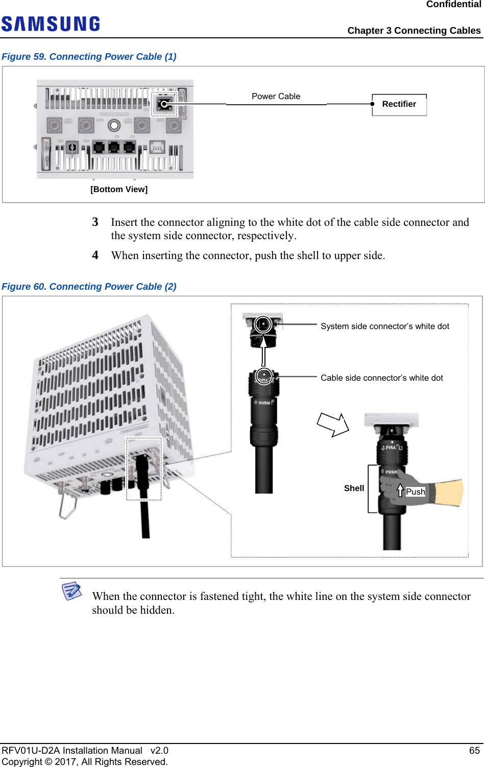 Confidential  Chapter 3 Connecting Cables RFV01U-D2A Installation Manual   v2.0   65 Copyright © 2017, All Rights Reserved. Figure 59. Connecting Power Cable (1)  3  Insert the connector aligning to the white dot of the cable side connector and the system side connector, respectively.  4  When inserting the connector, push the shell to upper side. Figure 60. Connecting Power Cable (2)   When the connector is fastened tight, the white line on the system side connector should be hidden. [Bottom View] Rectifier Power Cable  System side connector’s white dot Cable side connector’s white dot Shell Push 