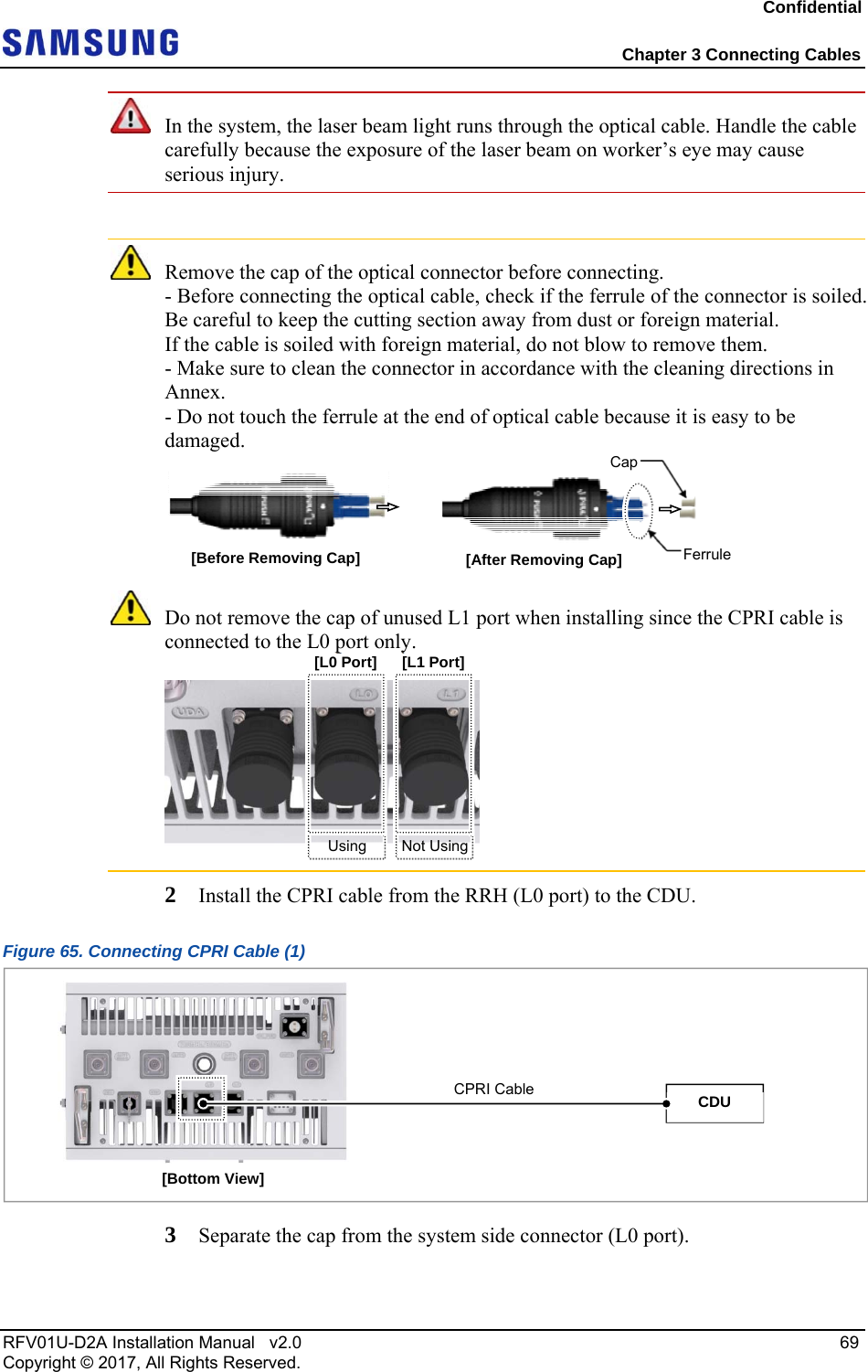 Confidential  Chapter 3 Connecting Cables RFV01U-D2A Installation Manual   v2.0   69 Copyright © 2017, All Rights Reserved.  In the system, the laser beam light runs through the optical cable. Handle the cable carefully because the exposure of the laser beam on worker’s eye may cause serious injury.   Remove the cap of the optical connector before connecting. - Before connecting the optical cable, check if the ferrule of the connector is soiled. Be careful to keep the cutting section away from dust or foreign material.  If the cable is soiled with foreign material, do not blow to remove them. - Make sure to clean the connector in accordance with the cleaning directions in Annex. - Do not touch the ferrule at the end of optical cable because it is easy to be damaged.   Do not remove the cap of unused L1 port when installing since the CPRI cable is connected to the L0 port only.  2  Install the CPRI cable from the RRH (L0 port) to the CDU. Figure 65. Connecting CPRI Cable (1)  3  Separate the cap from the system side connector (L0 port). Ferrule[Before Removing Cap]  [After Removing Cap] Cap[L1 Port][L0 Port]Not UsingUsing [Bottom View] CPRI Cable  CDU 