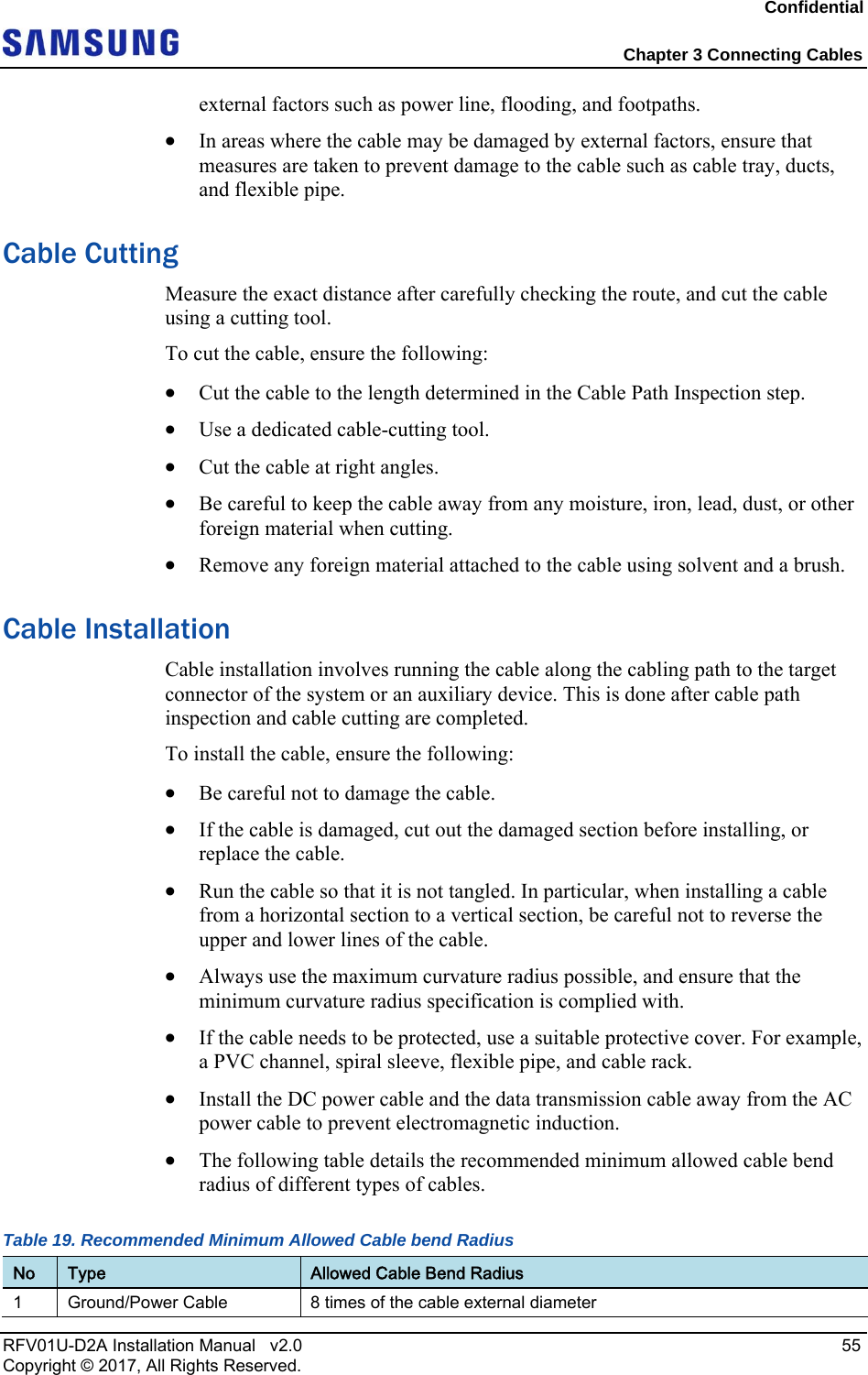 Confidential Chapter 3 Connecting Cables RFV01U-D2A Installation Manual v2.0 55 Copyright © 2017, All Rights Reserved. external factors such as power line, flooding, and footpaths. In areas where the cable may be damaged by external factors, ensure that measures are taken to prevent damage to the cable such as cable tray, ducts, and flexible pipe. Cable Cutting Measure the exact distance after carefully checking the route, and cut the cable using a cutting tool. To cut the cable, ensure the following: Cut the cable to the length determined in the Cable Path Inspection step. Use a dedicated cable-cutting tool. Cut the cable at right angles. Be careful to keep the cable away from any moisture, iron, lead, dust, or other foreign material when cutting. Remove any foreign material attached to the cable using solvent and a brush. Cable Installation Cable installation involves running the cable along the cabling path to the target connector of the system or an auxiliary device. This is done after cable path inspection and cable cutting are completed. To install the cable, ensure the following: Be careful not to damage the cable. If the cable is damaged, cut out the damaged section before installing, or replace the cable. Run the cable so that it is not tangled. In particular, when installing a cable from a horizontal section to a vertical section, be careful not to reverse the upper and lower lines of the cable. Always use the maximum curvature radius possible, and ensure that the minimum curvature radius specification is complied with. If the cable needs to be protected, use a suitable protective cover. For example, a PVC channel, spiral sleeve, flexible pipe, and cable rack. Install the DC power cable and the data transmission cable away from the AC power cable to prevent electromagnetic induction. The following table details the recommended minimum allowed cable bend radius of different types of cables. Table 19. Recommended Minimum Allowed Cable bend Radius No Type Allowed Cable Bend Radius 1 Ground/Power Cable 8 times of the cable external diameter