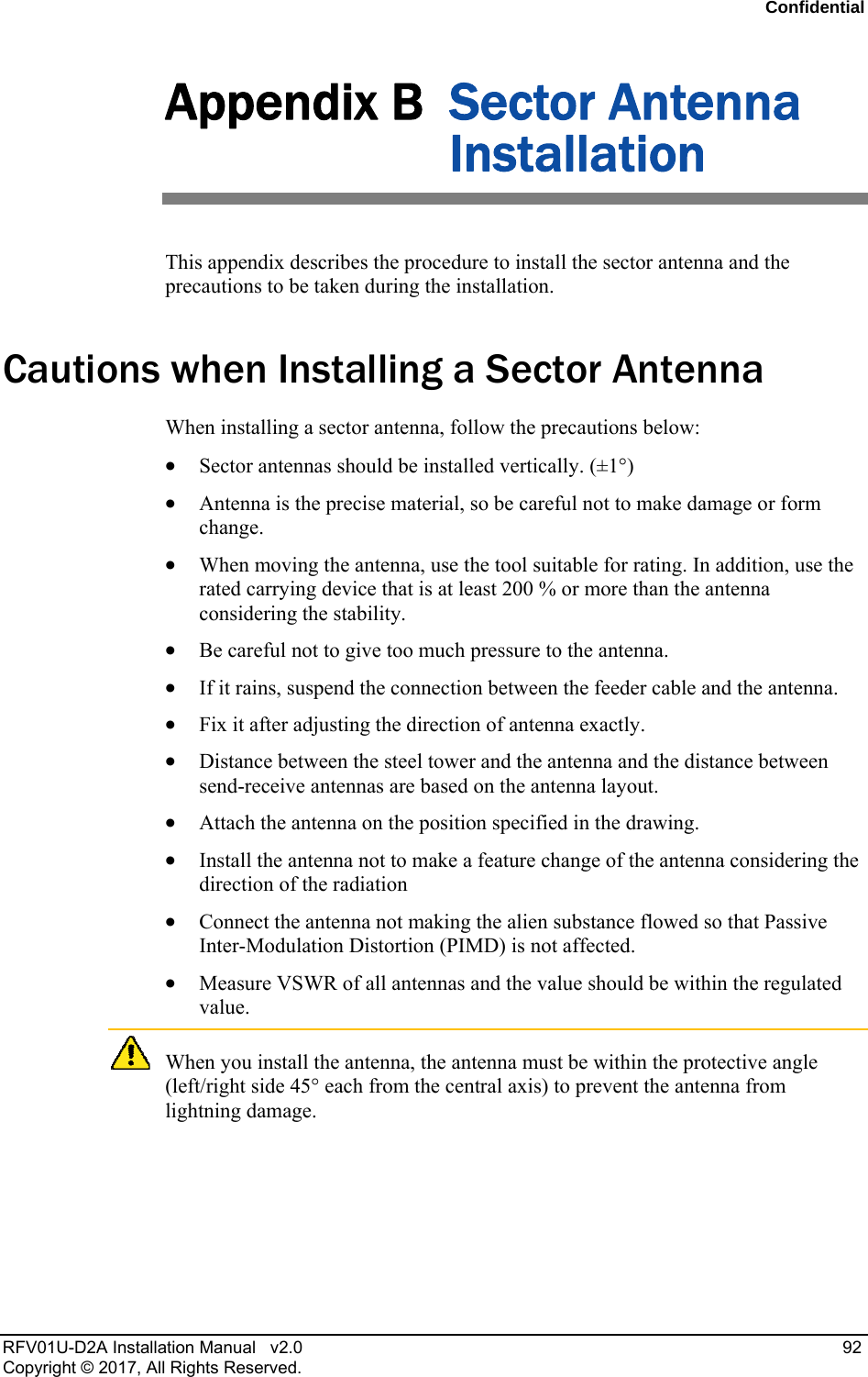 Confidential RFV01U-D2A Installation Manual v2.0 92 Copyright © 2017, All Rights Reserved. Appendix B Sector Antenna Installation This appendix describes the procedure to install the sector antenna and the precautions to be taken during the installation.Cautions when Installing a Sector Antenna When installing a sector antenna, follow the precautions below: Sector antennas should be installed vertically. (±1°) Antenna is the precise material, so be careful not to make damage or form change. When moving the antenna, use the tool suitable for rating. In addition, use the rated carrying device that is at least 200 % or more than the antenna considering the stability. Be careful not to give too much pressure to the antenna. If it rains, suspend the connection between the feeder cable and the antenna. Fix it after adjusting the direction of antenna exactly. Distance between the steel tower and the antenna and the distance between send-receive antennas are based on the antenna layout. Attach the antenna on the position specified in the drawing. Install the antenna not to make a feature change of the antenna considering the direction of the radiation Connect the antenna not making the alien substance flowed so that Passive Inter-Modulation Distortion (PIMD) is not affected. Measure VSWR of all antennas and the value should be within the regulated value. When you install the antenna, the antenna must be within the protective angle (left/right side 45° each from the central axis) to prevent the antenna from lightning damage.