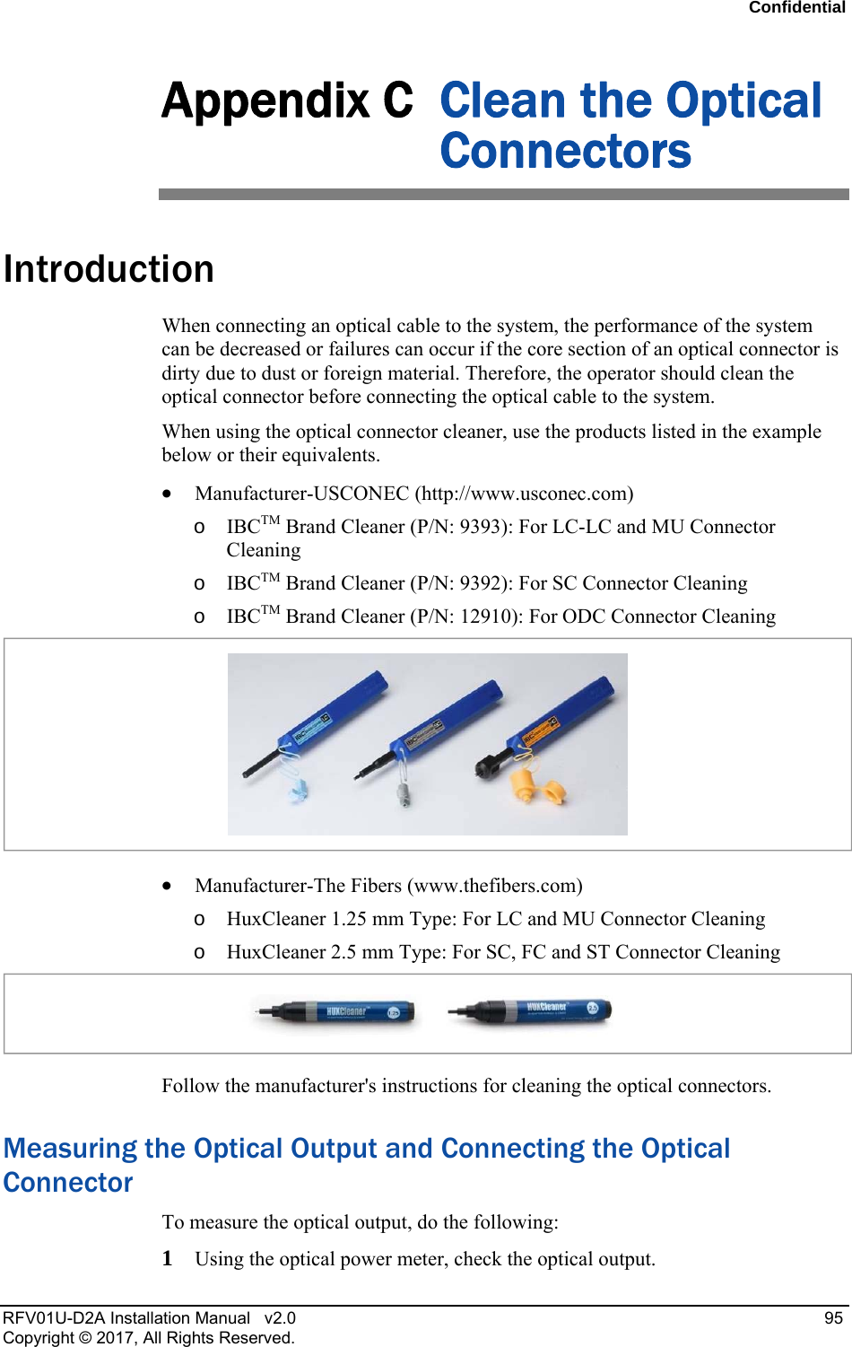 Confidential RFV01U-D2A Installation Manual v2.0 95 Copyright © 2017, All Rights Reserved. Appendix C Clean the Optical Connectors Introduction When connecting an optical cable to the system, the performance of the system can be decreased or failures can occur if the core section of an optical connector is dirty due to dust or foreign material. Therefore, the operator should clean the optical connector before connecting the optical cable to the system. When using the optical connector cleaner, use the products listed in the example below or their equivalents. Manufacturer-USCONEC (http://www.usconec.com) o IBCTM Brand Cleaner (P/N: 9393): For LC-LC and MU Connector Cleaning o IBCTM Brand Cleaner (P/N: 9392): For SC Connector Cleaning o IBCTM Brand Cleaner (P/N: 12910): For ODC Connector Cleaning Manufacturer-The Fibers (www.thefibers.com) o HuxCleaner 1.25 mm Type: For LC and MU Connector Cleaning o HuxCleaner 2.5 mm Type: For SC, FC and ST Connector Cleaning Follow the manufacturer's instructions for cleaning the optical connectors. Measuring the Optical Output and Connecting the Optical Connector To measure the optical output, do the following: 1 Using the optical power meter, check the optical output.