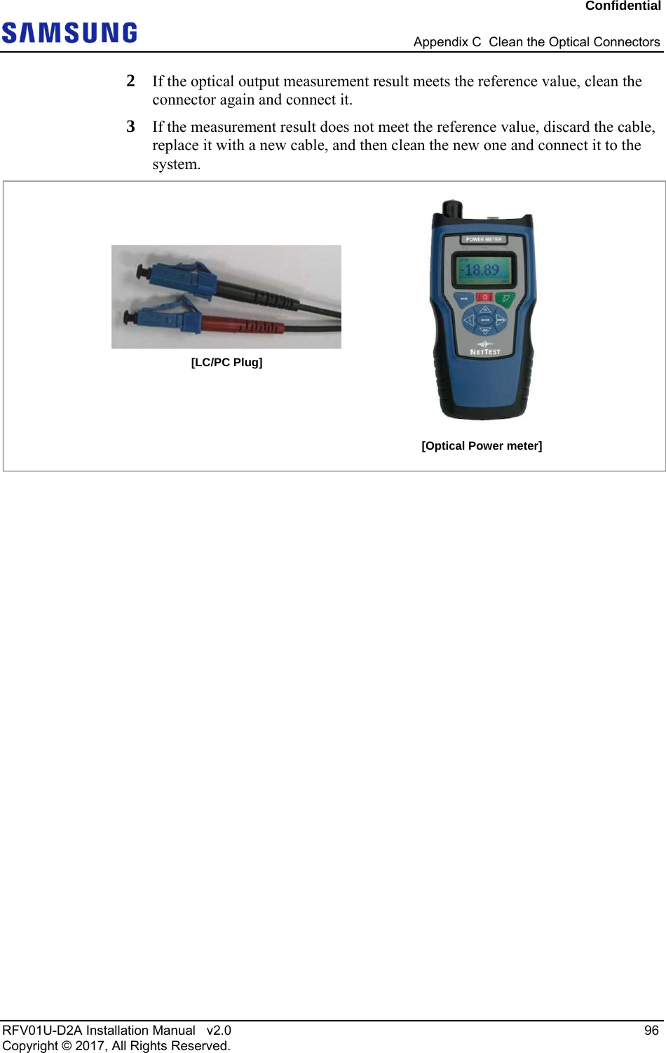Confidential   Appendix C  Clean the Optical Connectors RFV01U-D2A Installation Manual   v2.0   96 Copyright © 2017, All Rights Reserved. 2  If the optical output measurement result meets the reference value, clean the connector again and connect it.  3  If the measurement result does not meet the reference value, discard the cable, replace it with a new cable, and then clean the new one and connect it to the system.   [Optical Power meter] [LC/PC Plug] 