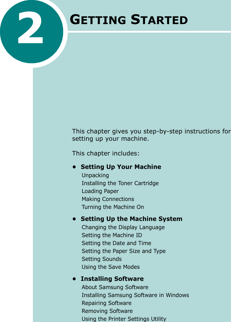 2GETTING STARTEDThis chapter gives you step-by-step instructions for setting up your machine.This chapter includes:• Setting Up Your MachineUnpackingInstalling the Toner CartridgeLoading PaperMaking ConnectionsTurning the Machine On• Setting Up the Machine SystemChanging the Display LanguageSetting the Machine IDSetting the Date and TimeSetting the Paper Size and TypeSetting SoundsUsing the Save Modes• Installing SoftwareAbout Samsung SoftwareInstalling Samsung Software in WindowsRepairing SoftwareRemoving SoftwareUsing the Printer Settings Utility
