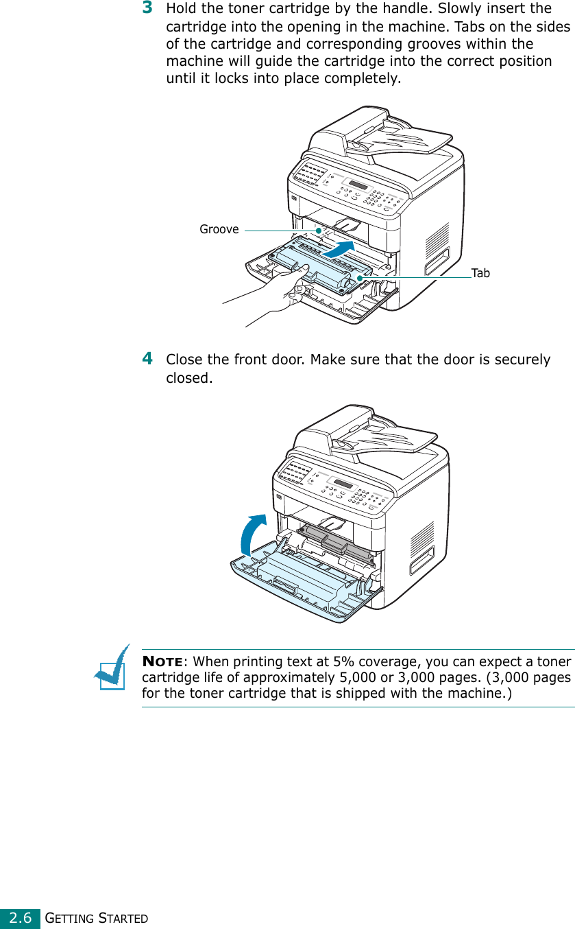 GETTING STARTED2.63Hold the toner cartridge by the handle. Slowly insert the cartridge into the opening in the machine. Tabs on the sides of the cartridge and corresponding grooves within the machine will guide the cartridge into the correct position until it locks into place completely.4Close the front door. Make sure that the door is securely closed.NOTE: When printing text at 5% coverage, you can expect a toner cartridge life of approximately 5,000 or 3,000 pages. (3,000 pages for the toner cartridge that is shipped with the machine.)GrooveTab