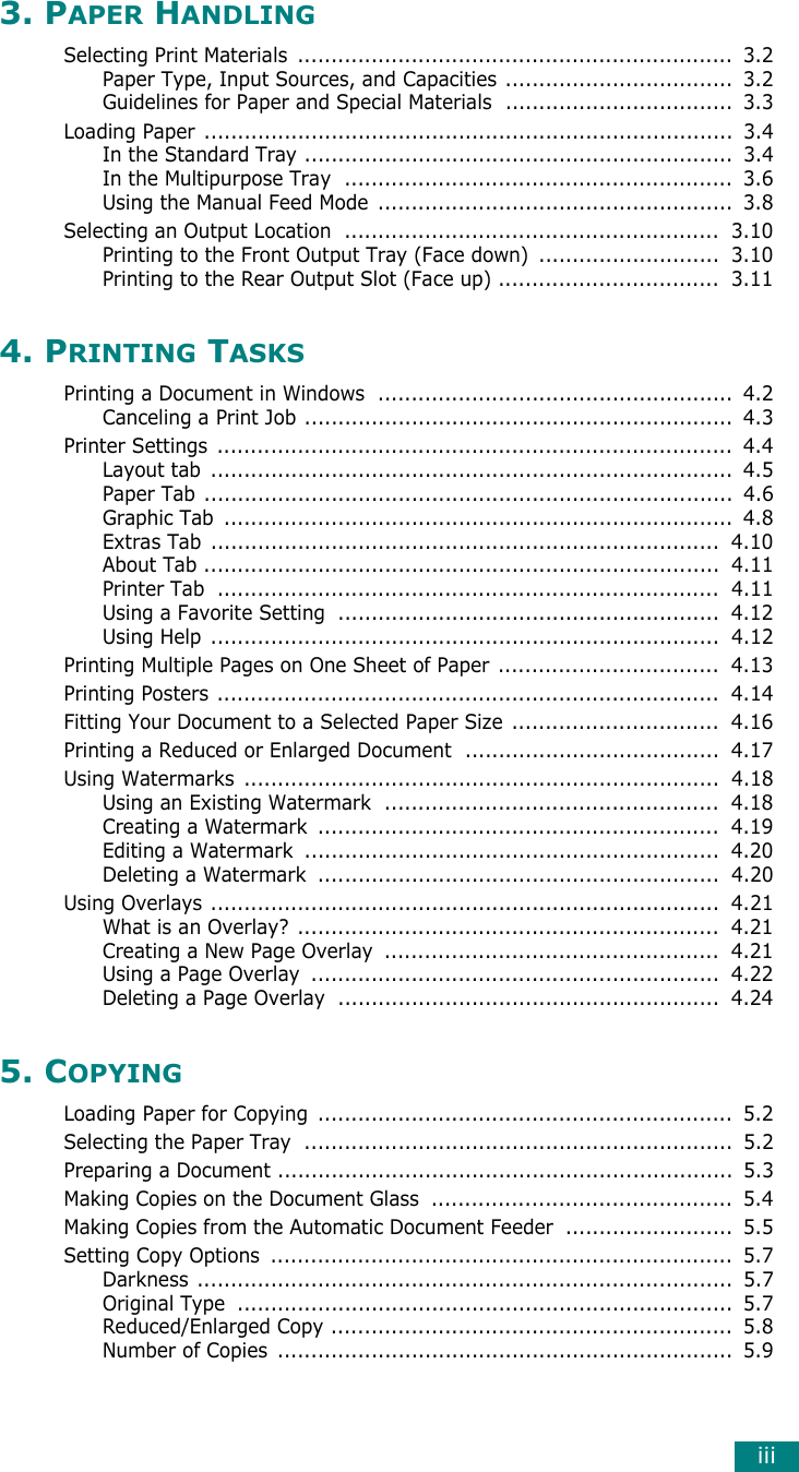 iii3. PAPER HANDLINGSelecting Print Materials  .................................................................  3.2Paper Type, Input Sources, and Capacities ..................................  3.2Guidelines for Paper and Special Materials  ..................................  3.3Loading Paper ...............................................................................  3.4In the Standard Tray ................................................................  3.4In the Multipurpose Tray  ..........................................................  3.6Using the Manual Feed Mode  .....................................................  3.8Selecting an Output Location  ........................................................  3.10Printing to the Front Output Tray (Face down)  ...........................  3.10Printing to the Rear Output Slot (Face up) .................................  3.114. PRINTING TASKSPrinting a Document in Windows  .....................................................  4.2Canceling a Print Job ................................................................  4.3Printer Settings .............................................................................  4.4Layout tab  ..............................................................................  4.5Paper Tab ...............................................................................  4.6Graphic Tab  ............................................................................  4.8Extras Tab  ............................................................................  4.10About Tab .............................................................................  4.11Printer Tab  ...........................................................................  4.11Using a Favorite Setting  .........................................................  4.12Using Help ............................................................................  4.12Printing Multiple Pages on One Sheet of Paper .................................  4.13Printing Posters ...........................................................................  4.14Fitting Your Document to a Selected Paper Size  ...............................  4.16Printing a Reduced or Enlarged Document  ......................................  4.17Using Watermarks  .......................................................................  4.18Using an Existing Watermark  ..................................................  4.18Creating a Watermark  ............................................................  4.19Editing a Watermark  ..............................................................  4.20Deleting a Watermark  ............................................................  4.20Using Overlays ............................................................................  4.21What is an Overlay? ...............................................................  4.21Creating a New Page Overlay  ..................................................  4.21Using a Page Overlay  .............................................................  4.22Deleting a Page Overlay  .........................................................  4.245. COPYINGLoading Paper for Copying  ..............................................................  5.2Selecting the Paper Tray  ................................................................  5.2Preparing a Document ....................................................................  5.3Making Copies on the Document Glass  .............................................  5.4Making Copies from the Automatic Document Feeder  .........................  5.5Setting Copy Options  .....................................................................  5.7Darkness ................................................................................  5.7Original Type  ..........................................................................  5.7Reduced/Enlarged Copy ............................................................  5.8Number of Copies  ....................................................................  5.9