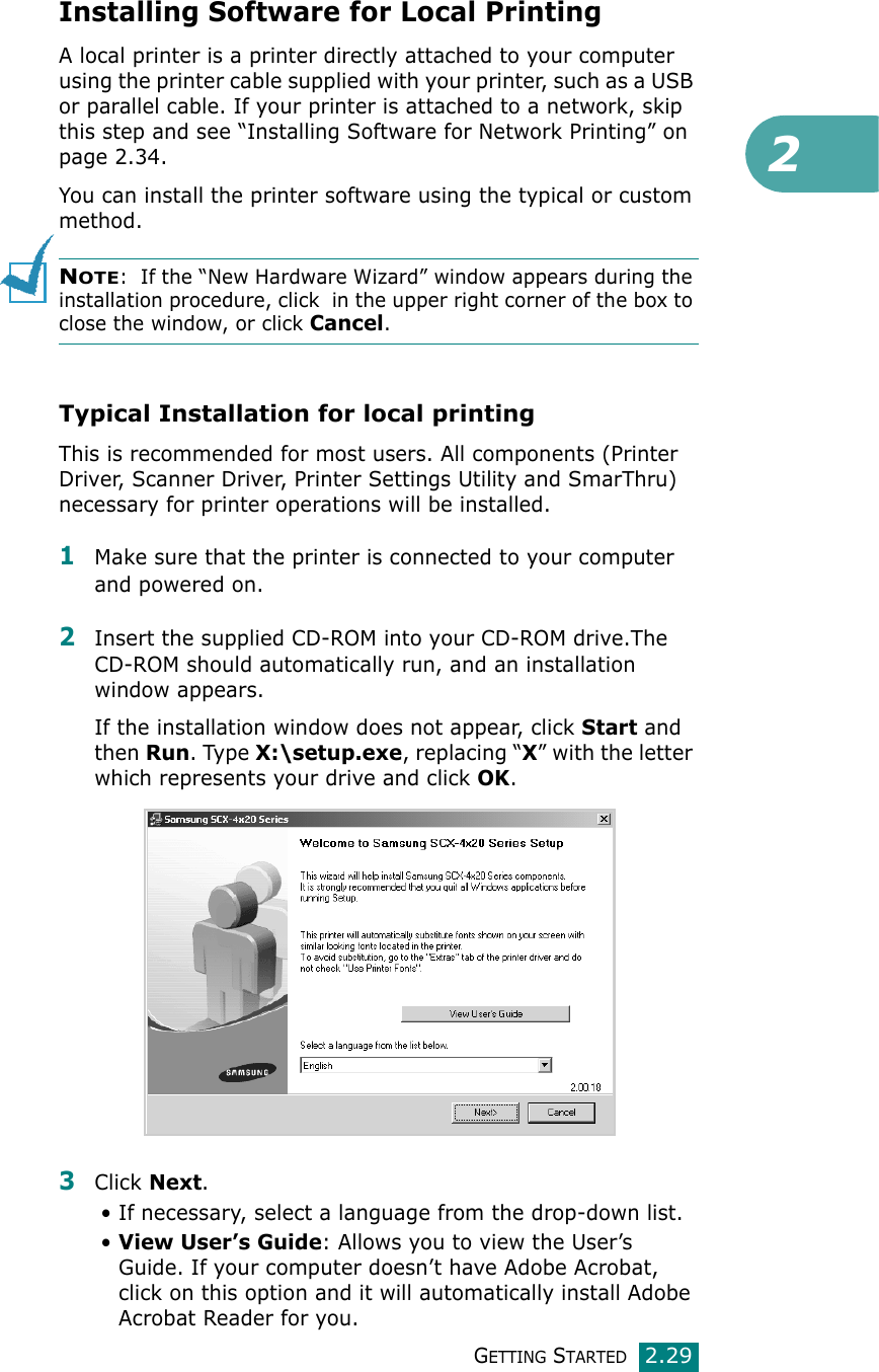 2GETTING STARTED2.29Installing Software for Local PrintingA local printer is a printer directly attached to your computer using the printer cable supplied with your printer, such as a USB or parallel cable. If your printer is attached to a network, skip this step and see “Installing Software for Network Printing” on page 2.34.You can install the printer software using the typical or custom method.NOTE:  If the “New Hardware Wizard” window appears during the installation procedure, click  in the upper right corner of the box to close the window, or click Cancel.Typical Installation for local printingThis is recommended for most users. All components (Printer Driver, Scanner Driver, Printer Settings Utility and SmarThru) necessary for printer operations will be installed.1Make sure that the printer is connected to your computer and powered on.2Insert the supplied CD-ROM into your CD-ROM drive.The CD-ROM should automatically run, and an installation window appears.If the installation window does not appear, click Start and then Run. Type X:\setup.exe, replacing “X” with the letter which represents your drive and click OK.3Click Next. • If necessary, select a language from the drop-down list.•View User’s Guide: Allows you to view the User’s Guide. If your computer doesn’t have Adobe Acrobat, click on this option and it will automatically install Adobe Acrobat Reader for you.