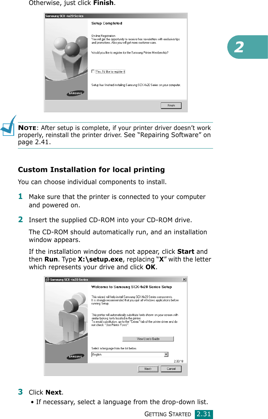 2GETTING STARTED2.31Otherwise, just click Finish.NOTE: After setup is complete, if your printer driver doesn’t work properly, reinstall the printer driver. See “Repairing Software” on page 2.41.Custom Installation for local printingYou can choose individual components to install.1Make sure that the printer is connected to your computer and powered on.2Insert the supplied CD-ROM into your CD-ROM drive.The CD-ROM should automatically run, and an installation window appears.If the installation window does not appear, click Start and then Run. Type X:\setup.exe, replacing “X” with the letter which represents your drive and click OK.3Click Next. • If necessary, select a language from the drop-down list.
