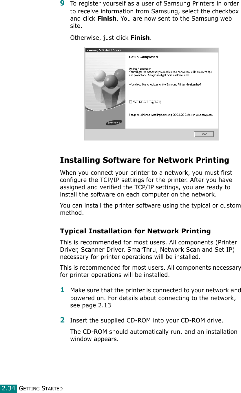 GETTING STARTED2.349To register yourself as a user of Samsung Printers in order to receive information from Samsung, select the checkbox and click Finish. You are now sent to the Samsung web site.Otherwise, just click Finish.Installing Software for Network PrintingWhen you connect your printer to a network, you must first configure the TCP/IP settings for the printer. After you have assigned and verified the TCP/IP settings, you are ready to install the software on each computer on the network.You can install the printer software using the typical or custom method.Typical Installation for Network PrintingThis is recommended for most users. All components (Printer Driver, Scanner Driver, SmarThru, Network Scan and Set IP) necessary for printer operations will be installed.This is recommended for most users. All components necessary for printer operations will be installed.1Make sure that the printer is connected to your network and powered on. For details about connecting to the network, see page 2.132Insert the supplied CD-ROM into your CD-ROM drive.The CD-ROM should automatically run, and an installation window appears.