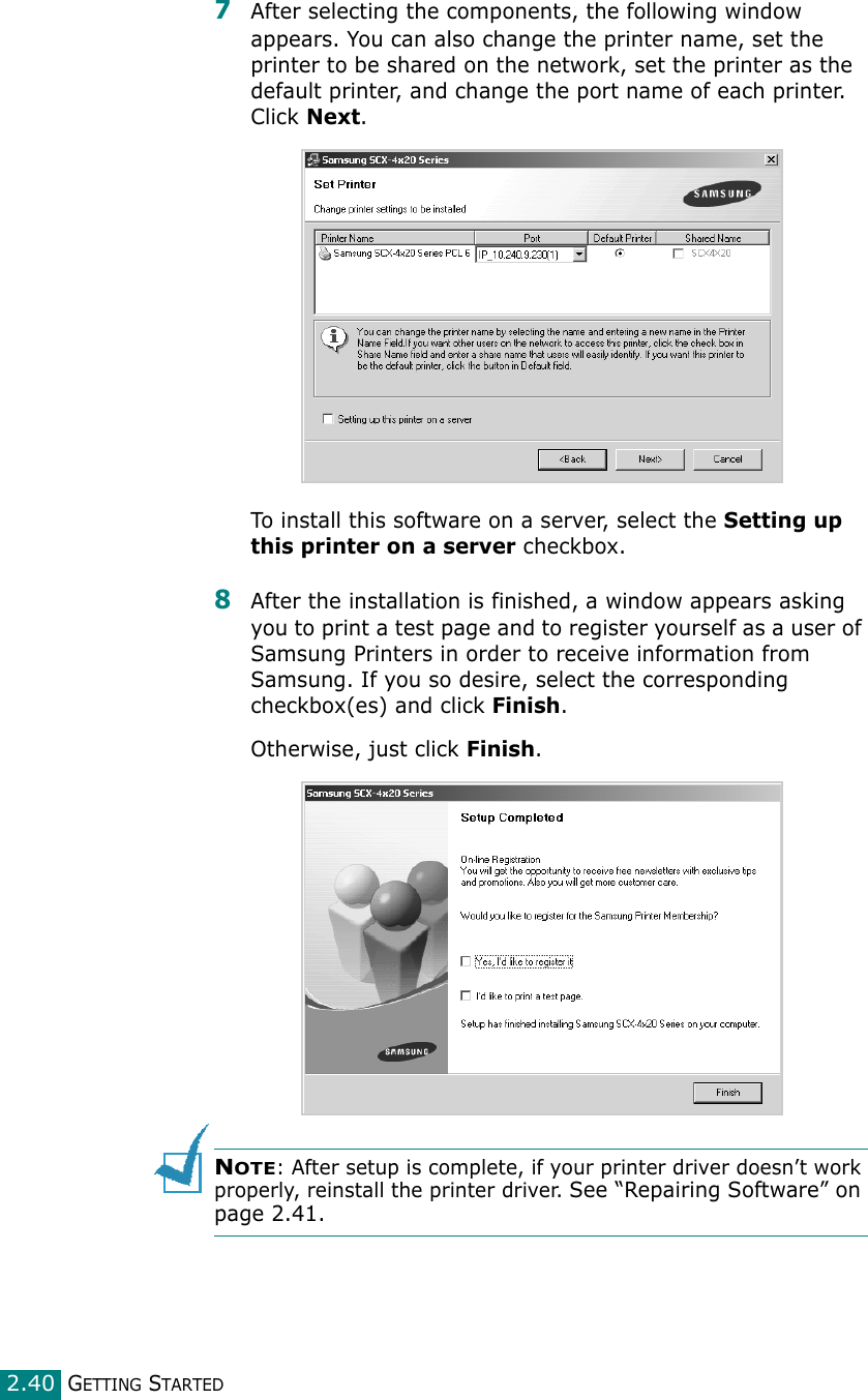 GETTING STARTED2.407After selecting the components, the following window appears. You can also change the printer name, set the printer to be shared on the network, set the printer as the default printer, and change the port name of each printer. Click Next.To install this software on a server, select the Setting up this printer on a server checkbox.8After the installation is finished, a window appears asking you to print a test page and to register yourself as a user of Samsung Printers in order to receive information from Samsung. If you so desire, select the corresponding checkbox(es) and click Finish.Otherwise, just click Finish.NOTE: After setup is complete, if your printer driver doesn’t work properly, reinstall the printer driver. See “Repairing Software” on page 2.41.