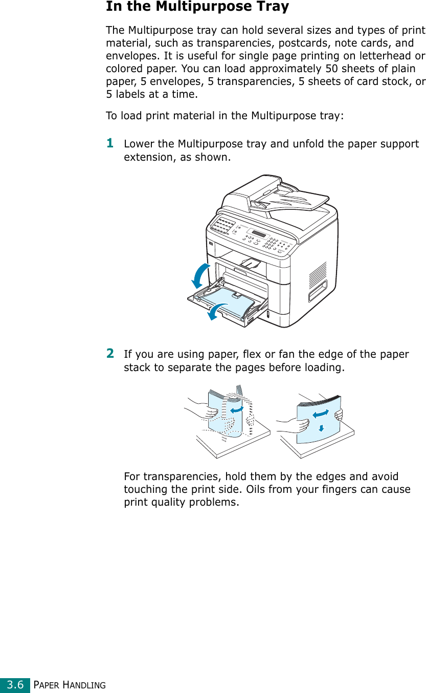 PAPER HANDLING3.6In the Multipurpose TrayThe Multipurpose tray can hold several sizes and types of print material, such as transparencies, postcards, note cards, and envelopes. It is useful for single page printing on letterhead or colored paper. You can load approximately 50 sheets of plain paper, 5 envelopes, 5 transparencies, 5 sheets of card stock, or 5 labels at a time.To load print material in the Multipurpose tray:1Lower the Multipurpose tray and unfold the paper support extension, as shown. 2If you are using paper, flex or fan the edge of the paper stack to separate the pages before loading.For transparencies, hold them by the edges and avoid touching the print side. Oils from your fingers can cause print quality problems. 