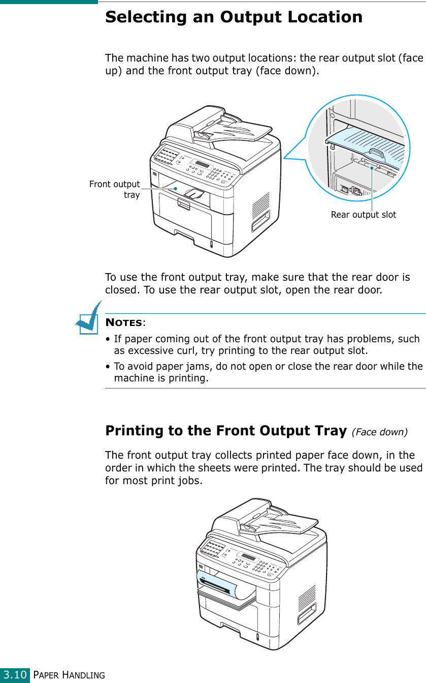 PAPER HANDLING3.10Selecting an Output LocationThe machine has two output locations: the rear output slot (face up) and the front output tray (face down). To use the front output tray, make sure that the rear door is closed. To use the rear output slot, open the rear door.NOTES:• If paper coming out of the front output tray has problems, such as excessive curl, try printing to the rear output slot.• To avoid paper jams, do not open or close the rear door while the machine is printing.Printing to the Front Output Tray (Face down)The front output tray collects printed paper face down, in the order in which the sheets were printed. The tray should be used for most print jobs.Rear output slotFront outputtray