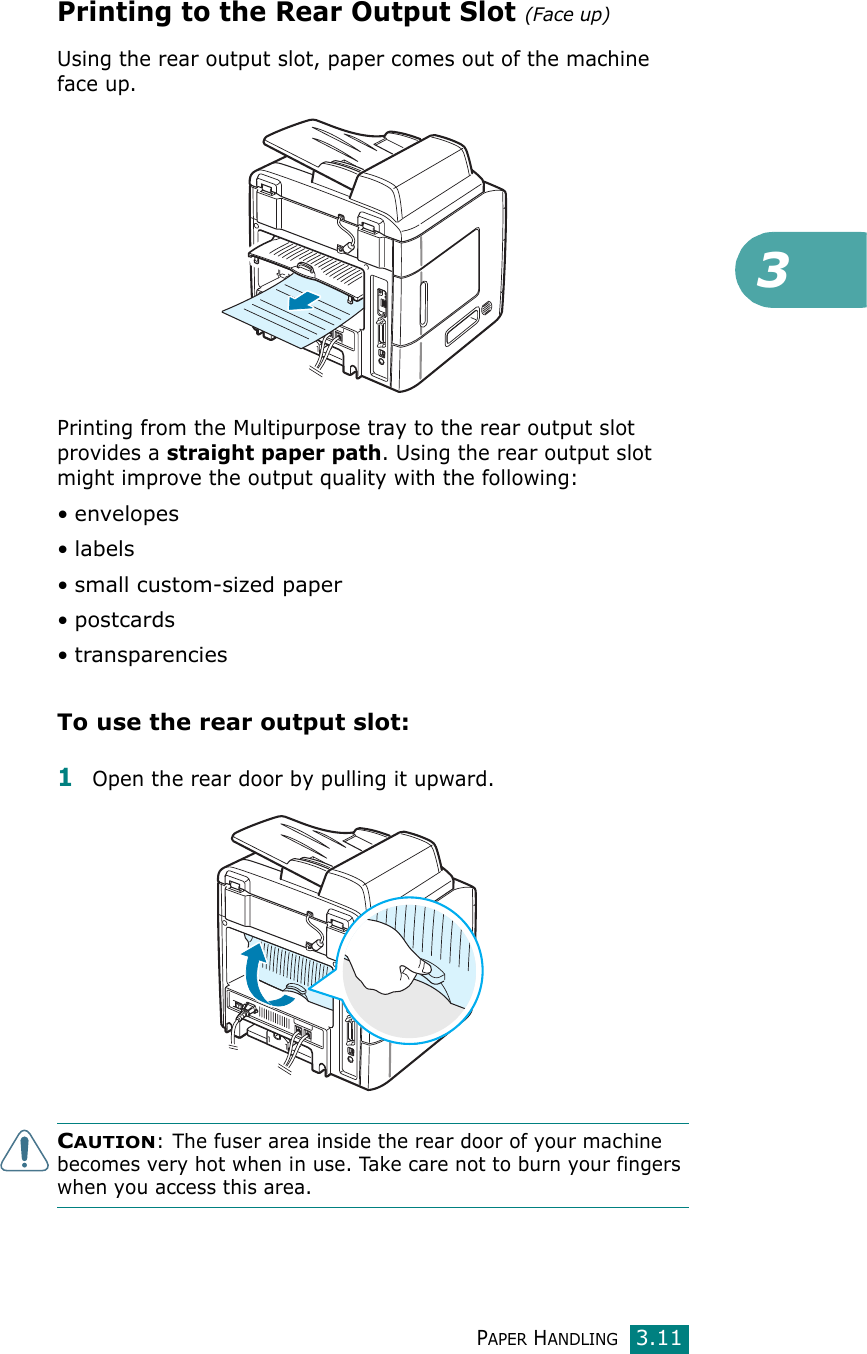 3PAPER HANDLING3.11Printing to the Rear Output Slot (Face up)Using the rear output slot, paper comes out of the machine face up.Printing from the Multipurpose tray to the rear output slot provides a straight paper path. Using the rear output slot might improve the output quality with the following:• envelopes•labels• small custom-sized paper•postcards• transparenciesTo use the rear output slot:1Open the rear door by pulling it upward. CAUTION: The fuser area inside the rear door of your machine becomes very hot when in use. Take care not to burn your fingers when you access this area.