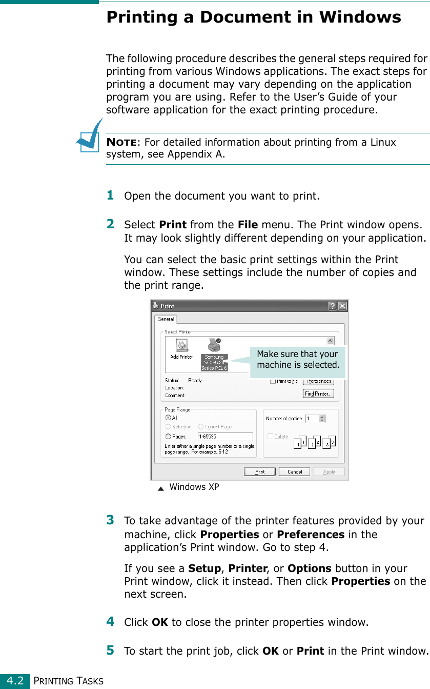 PRINTING TASKS4.2Printing a Document in WindowsThe following procedure describes the general steps required for printing from various Windows applications. The exact steps for printing a document may vary depending on the application program you are using. Refer to the User’s Guide of your software application for the exact printing procedure. NOTE: For detailed information about printing from a Linux system, see Appendix A.1Open the document you want to print.2Select Print from the File menu. The Print window opens. It may look slightly different depending on your application. You can select the basic print settings within the Print window. These settings include the number of copies and the print range.3To take advantage of the printer features provided by your machine, click Properties or Preferences in the application’s Print window. Go to step 4.If you see a Setup, Printer, or Options button in your Print window, click it instead. Then click Properties on the next screen.4Click OK to close the printer properties window.5To start the print job, click OK or Print in the Print window.Make sure that your machine is selected. Windows XP
