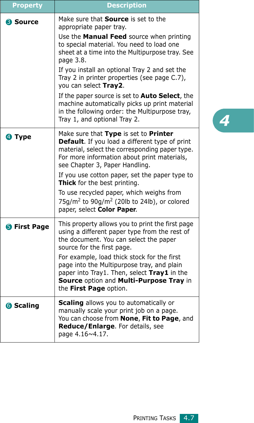 4PRINTING TASKS4.7SourceMake sure that Source is set to the appropriate paper tray.Use the Manual Feed source when printing to special material. You need to load one sheet at a time into the Multipurpose tray. See page 3.8.If you install an optional Tray 2 and set the Tray 2 in printer properties (see page C.7), you can select Tray2.If the paper source is set to Auto Select, the machine automatically picks up print material in the following order: the Multipurpose tray, Tray 1, and optional Tray 2.TypeMake sure that Type is set to Printer Default. If you load a different type of print material, select the corresponding paper type. For more information about print materials, see Chapter 3, Paper Handling.If you use cotton paper, set the paper type to Thick for the best printing.To use recycled paper, which weighs from 75g/m2 to 90g/m2 (20lb to 24lb), or colored paper, select Color Paper.First PageThis property allows you to print the first page using a different paper type from the rest of the document. You can select the paper source for the first page. For example, load thick stock for the first page into the Multipurpose tray, and plain paper into Tray1. Then, select Tray1 in the Source option and Multi-Purpose Tray in the First Page option.Scaling Scaling allows you to automatically or manually scale your print job on a page.You can choose from None, Fit to Page, and Reduce/Enlarge. For details, see page 4.16~4.17.Property Description3456