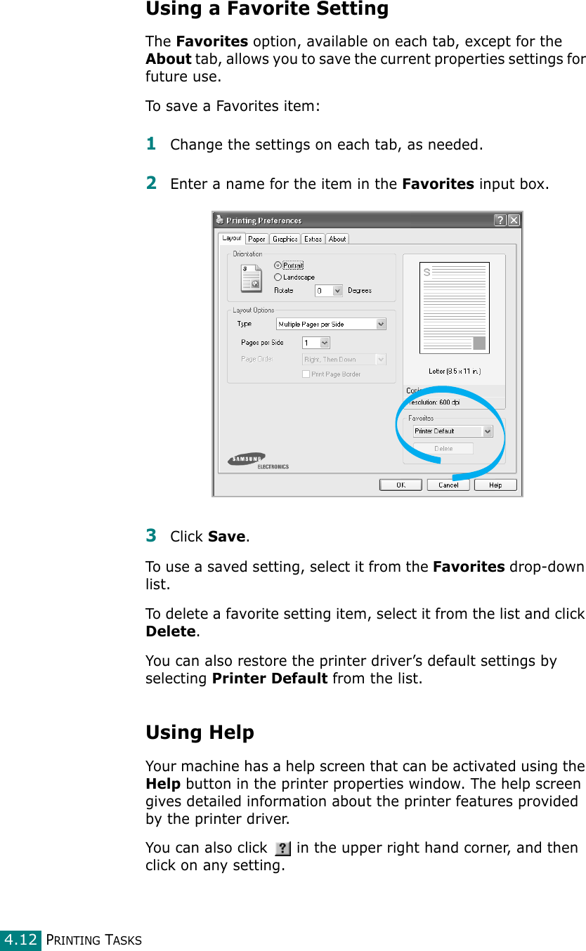 PRINTING TASKS4.12Using a Favorite SettingThe Favorites option, available on each tab, except for the About tab, allows you to save the current properties settings for future use. To save a Favorites item:1Change the settings on each tab, as needed. 2Enter a name for the item in the Favorites input box. 3Click Save. To use a saved setting, select it from the Favorites drop-down list. To delete a favorite setting item, select it from the list and click Delete. You can also restore the printer driver’s default settings by selecting Printer Default from the list. Using HelpYour machine has a help screen that can be activated using the Help button in the printer properties window. The help screen gives detailed information about the printer features provided by the printer driver.You can also click   in the upper right hand corner, and then click on any setting. 