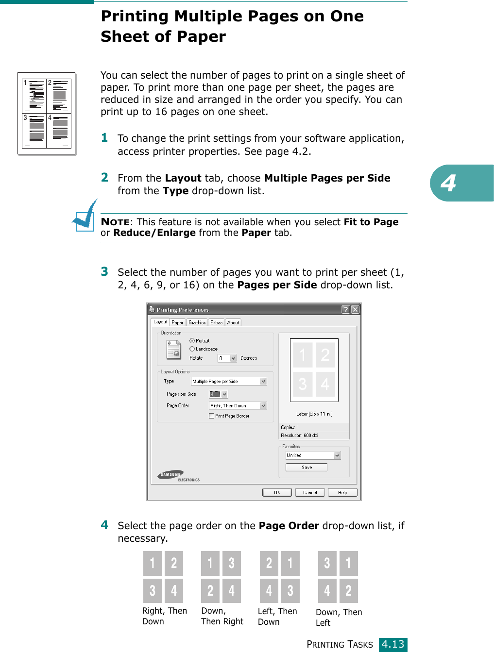 4PRINTING TASKS4.13Printing Multiple Pages on One Sheet of Paper You can select the number of pages to print on a single sheet of paper. To print more than one page per sheet, the pages are reduced in size and arranged in the order you specify. You can print up to 16 pages on one sheet. 1To change the print settings from your software application, access printer properties. See page 4.2.2From the Layout tab, choose Multiple Pages per Side from the Type drop-down list. NOTE: This feature is not available when you select Fit to Page or Reduce/Enlarge from the Paper tab.3Select the number of pages you want to print per sheet (1, 2, 4, 6, 9, or 16) on the Pages per Side drop-down list.4Select the page order on the Page Order drop-down list, if necessary.1 23 4Right, Then DownDown, Then RightLeft, Then DownDown, Then Left