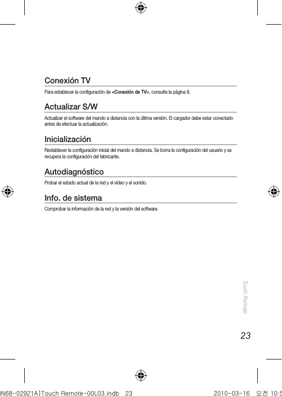 23Touch RemoteConexión TVPara establecer la configuración de &lt;Conexión de TV&gt;, consulte la página 8.Actualizar S/WActualizar el software del mando a distancia con la última versión. El cargador debe estar conectado antes de efectuar la actualización.InicializaciónRestablecer la configuración inicial del mando a distancia. Se borra la configuración del usuario y se recupera la configuración del fabricante.AutodiagnósticoProbar el estado actual de la red y el vídeo y el sonido.Info. de sistemaComprobar la información de la red y la versión del software.[BN68-02921A]Touch Remote-00L03.indb   23 2010-03-16   오전 10:50:57